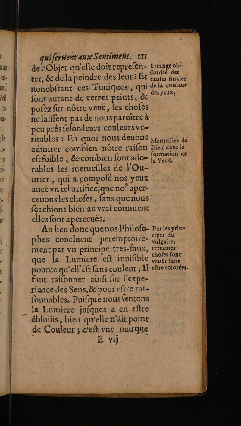 del’Objet qu’elle doît reprefen- Etrange ob* ter, &amp; dela peindre dés leur? Et Éam or nonobftant. ces Funiques:, qui dela couteus RÉEL AY ,_ des yeux: font autant de verres peints, &amp; pofez fur nôtre veué, les chofes nclaiflent pas de nousparoitre à eu présfelonleurs couleurs ve- ritables : En quoi nous deuons ,p unifiées de admirer combien nôtre raifon Dieu dansla cftfoible , &amp;-combien fontado= fomanen Se rables les merucilles de l'Ou- urier , qui a compolé nos yeux auec vntel'artifice;que no° aper- ceuonsleschofes, fans quenous fçachions bien au vrai comment elles font aperceuës: Au lieu donc quenos Philofo- parles prin- phes concluent peremptoire- M ment par vn principe tres-faux, certaines que la Lumiere eft:inuifble MR pource qu’ell’eft fans couleur ; H eftre colorées. faut raifonner ainf fur l'expe- riance des Sens,&amp; pour cftre rai- fonnables. Puifque nous fentons la Lumiere jufques: a en eftre ébloüis, bien qu’elle n'ait point de Couleur ;.c’eft vne marque E vi,