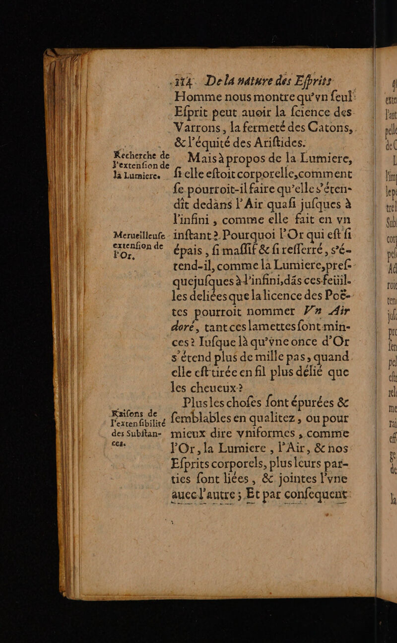 Efprit peut auoit la fcience des k &amp; l'équité des Ariftides. Recherche de Maisà propos de la Lumicre, J'extenfion de ! : la Lumiere. ftelleeftoitcorporelle,comment fe pourroit-il faire qu’elle s’écen- dit dedans l’Air quai jufques à l'infini , comme elle fait en vn Merueilleufe inftant &gt; Pourquoi Or qui eft fi Fostonde épais, fimallif &amp; fireflerré, s’é- qu cjufques àl'infini,däscesfeüil. les deliées que la licence des Poë- tes pourroit nommer V# Air doré, tantceslamettesfont min- ces? Iufque là qu’vneonce d'Or s'étend plus de mille pas, quand elle cfttirée en fil plus délié que les cheueux: ee Plusles chofes font épurées &amp; Fsifons de, femblables en qualitez, ou pour des Subitan- mieux dire vniformes , comme né l'Or, la Lumiere , Air, &amp;ños Efprits corporels, plus leurs par- ties font liées, &amp;. jointes l'vne auec l’autre ; Et par confequent