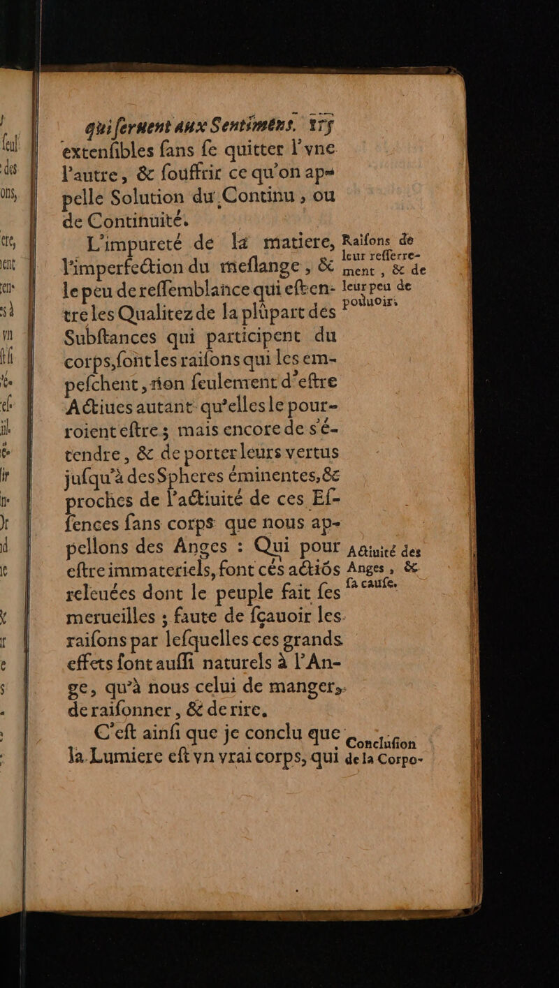 extenfibles fans fe quitter l'vne l'autre, &amp; fouffrir ce qu'on ap= pelle Solution du Continu ; ou de Continuité. | L'impureté de lä matiere, He de l'imperfeétion du meflange , &amp; sen, cet le peu de reffemblance qui eften- (a peu de tre les Qualitez de la plüpart dés Stat Subftances qui participent du corps;font les raifons qui Les em- pefchent , rion feulement d’eftre Actiues autant qu’ellesle pour- roienteftres mais encore de s'é- tendre, &amp; de porter leurs vertus jufqu’à desSpheres éminentes, 8e proches de l’aétiuité de ces Ef- fences fans corps que nous ap- pellons des Anges : Qui POUL A@iuiré des eftreimmateriels, font cés aétiôs Anges, &amp; releuées dont le peuple fait Les * %% merucilles ; faute de fçauoir les. raifons par lefquelles ces grands effets font aufli naturels à l’An- ge, qu’à nous celui de manger; de raifonner , &amp; derire, C'eft ainfi que je conclu que. Ja. Lumiere eft vn vrai corps, qui dE