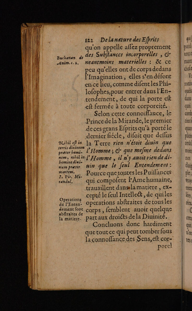 Dern LS me Ed ra Ne re SLT EEE crée piécoidésihnsiissis ir 22 Delanature des Efprits qu’on appelle affez proprement a des Subitances incorporelles , &amp; neantmoins materielles : &amp; ce peu qu'elles ont de corps dedans l'Imagination, elles s’en défont ence lieu, comme difent les Phi- Jofophes,pour entrer daus l'En- tendeinent, de qui la porte eft ct fermée à toute corporeité. Selon cette connoïfflance, le Prince dela Mirande, Le premier de ces grans Efprits qu’à portéle dernier fiécle, difoit que deflus Ribil fin |a Terre rien n'était dinin que terris dininurs ,» : prérer bemi. L Homme; © qe mefme dedans 4 milin l'Homme , n’y auoitrien de di. bomine dinie numprerr Gin que le Jenl Entendemest: me pi. POUTCE Que LQUtES les Puiflances randnl, qui compofent PAmehumaine, trauaillent danglamatiere , ex= De cepté le feul Intelleét de quiles de l'Enten Operations abftraites detousles HN Corps, femblent auoir quelque là matiere. partaux droits de la Diuinité. Concluons donc hardiment que tout.ce qui peut tomber fous la connoffance des Sens, eft cor- porel Bachañan. ANENI. €. 2. ratet \ que dans quoi con rien plit f0$ à ‘ Ê 01e