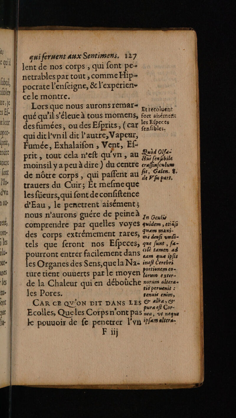 tire lent de nos corps , qui font pe- netrables par tout , comme Hip pocrate l'enfeigne, &amp; l'experien- cele montre. Lors que nous aurons remMaAr- gtiététuent qué qu'il s’éleue à tous moments, forr aisément des fumées, ou des Efprits, (car SE Pr qui dit lvnil dit autre, Vapeur, Fumée, Exhalaifon , Vent, Ef | prit, tout cela n’eft qu'un, au PAT moinsil y a peu à dire ) du centre RP ge An : Gt, Galen. %. de nôtre corps , qui paffent au # papers. trauers du Cuir; Ét mefme que les füeurs, qui font de confftence . d'Eau , le penetrent aisément; , L 2 nous n’aurons guére de peineà on, comprendre par quelles VOYeS quidem ,etiäfs ‘1 À HAN TIANS- des corps extrémement rares, nf ei. tels que feront nos Efpeces, que funr, fa: pourront entrer facilement dans en 'aue ipfs les Organes des Sens,quela Na: inef Cerebri . orfionem C0 = ture tient ouuerts par le moyen RE de la Chaleur qui en débotche noris alrera. les P tic peruenit : es L'OfTES,. Sen“ enim) CAR ce QY'OoN DIT DANS LES Sat) #r oF- Ecolles, Que les Corps n'ont pas see vvt nee k pouuoir de fe penetrer l'vn ipfar altera.