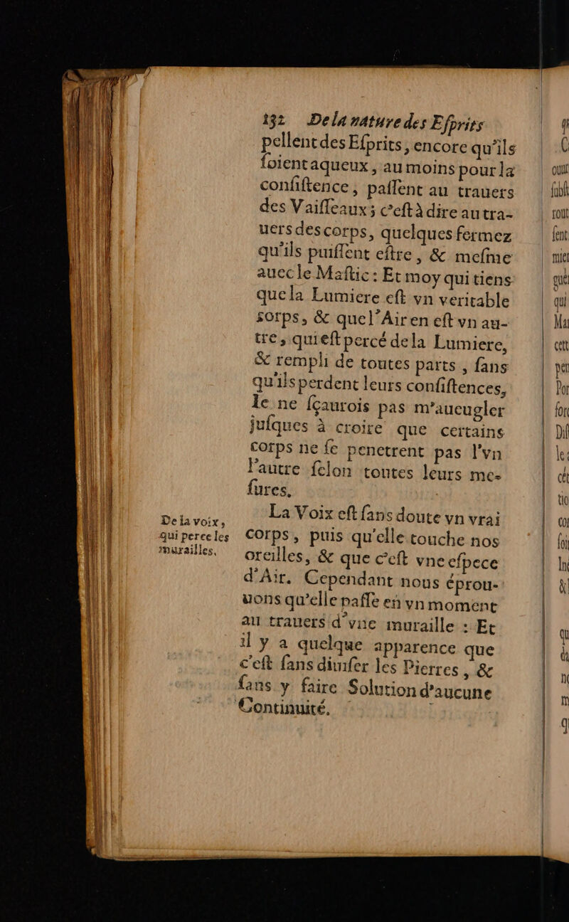 TR TS RE ED De {a voix, qui perce les murailles, 132 Delaraturedes Efprirs pellentdes Efprits , encore qu'ils {oient aqueux , au moins pour la confiftence, paflent au trauers des Vaifleaux; Ceftà dire autra- uersdescorps, quelques fermez qu'ils puiflent eftre , &amp; mefme auec le Maftic : Et moy Qui tiens quela Lumicre eft vn veritable sorps, &amp; quel’Airen eft vn au- tre, quieft percé dela Lumiere, &amp; rempli de toutes parts , fans qu'ils perdent leurs confiftences, le ne {çaurois pas m’aucugler jufques à croire que certains corps ne {e penctrent pas l'vn Pautre felon toutes leurs mes fures. La Voix eft fans doute vn vrai Corps, puis qu'elle touche nos oreilles, &amp; que ccft vne efpece d'Air. Cependant nous éprou- uons qu’elle pafle en vyn moment au trauers d’vne muraille : Et il y a quelque apparence que c'eft fans dimfer les Pierres &gt; &amp; {ans y faire Solution d'aucune