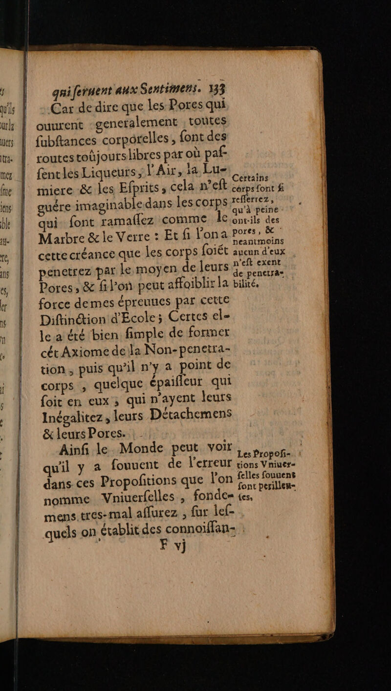 Car de dire que les Pores qui ouurent generalement | totites fubftances corporelles, font des routes toûjourslibres par où paf fentles Liqueurs, l'Air, la Lu- A 1 ‘ t miere 8 les Efprits » cela n’eft cépefont # guëre imaginabledans lescorps refferrez, Hs ( (l a ] qu à peine qui font ramailez comme 16 onrils des Marbre &amp; le Verre : Et fi Fona Pos” &amp; ; :, peantmoins cette créance que les corps foiét aucun d'eux | penctrez par le moyen de leurs nef exent c Ar de penetra= Pores , &amp; filon peut affoiblir la bilité. force demes épreuues par cette Diftinétion d'École; Certes el= lea été bien fimple de former cét Axiome dela Non-penetra- tion, puis qu'il n’y a point de corps , quelque épaifleur qui foit en eux ; qui n'ayent leurs Inégalitez, leurs Détachemens &amp; leurs Pores. Ainfi le. Monde peut voir Les Propofñ- qu'il y a fouuent de l'erreur rions Vniuer- dans. ces Propofitions que l'on felles fouuens font perilleu- nomme Vniuerfelles , fondem (es. mens tres-mal aflurez ; fur lef- Î . . quels on établit des connoiffan- F vj