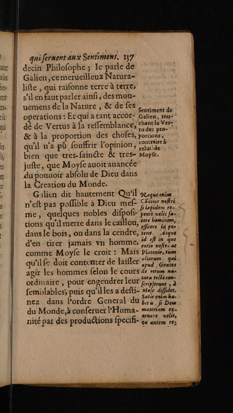 decin Philofophe ; Ie parle de Galien ,cémerueilleux Natura- lifte , qui raifonne terre à terre, s’il en faut parler ainfi, des mou- uemens de la Nature , &amp; de fes. .  à Sentiment de operations : Etquiatant aCCôf: Galien, rou- dé de Vertus à la reffemblance, chantla Ver: ‘ tu des pro- &amp; à la proportion des chofes, portions, qu'il n'a pô fouffrir l'opinion, ae | bien ‘que tres-fainéte &amp; tres- Moyfe. jufte, que Moyfe auoit auancée du pouuoir abfolu de Dieu dans la Creation du Monde. Galien dit hautement Qu'il mener s» \ - rl a n'eft pas poffible à Dieu mef- Céder noffri fi lapidem re-.* me, quelques nobles difpoli- pesé velis fa- tions qu'ilmette dans le caillou, #% penseurs à . ? efficere id pos dans le bois, ou dans la cendre, ren. 4rque d'en tirer jamais vn homme, ail 5 4 comme Moyle le croit : Mais plaronis, rm s: ai : A ie «liorum que qu'il fe doit contenter de taifler 76,2 agir Les hommes {elon le couts de rerum na- she on aura rcecen- ordinaire , pour engendrerleur fn, à femblables; puis qu'illes a defti- #e/e the nez dans lPordre General du did Han du Monde. à conferuer l'Huma- materism ex. nité par des produétions fpecifi- Dig À y