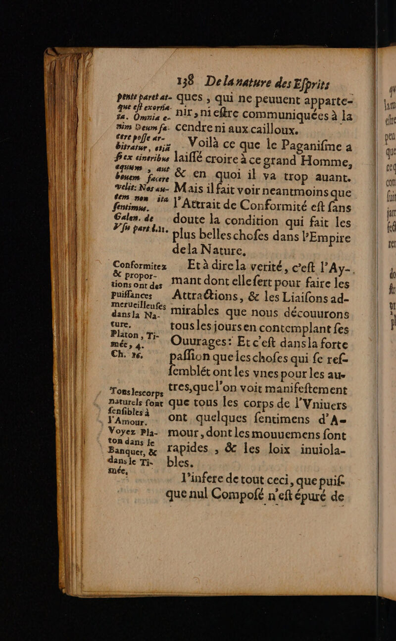 due exe ir ni eftre communiquées à la 18. Omnia e- | sim Deum fe. CEndre ni aux cailloux. éere poffe ar- «1 ‘ bitrater oz N Oià ce que le Paganifme a fex cineribus lA1flé croire à ce grand Homme, Dur faune &amp; EN Quoi il va trop auant. velit: Nes au. Mais il fait voir neantmoins que fre i8 |”Attrait de Conformité eft fans Palen. de doute la condition qui fait les Fm parsten, plus belles chofes dans PEmpire dela Nature, Propor- hr tionsonrdes nant dont ellefert pour faire les puiflances Attractions, &amp; les Liaifons ad merücilleufes nirables que nous découurons dansla Na- À ture, touslesjoursen contemplant fes Ouurages : Etc’eft dans la forte Ch, xç, paflion queleschofes qui fe ref- femblét ont les vnes pour les aue tres,que l’on voit manifeftement Tonslescorps lVni naturels fonr Que tous les corps de l'Vniuers 4 e 2 er *. ont quelques fentimens d’A- Voyez Pla- mour, dont les mouuemens font ton dans Je : ns 1111 CA Banquer &amp; rapides , &amp; les loix inuiola dansle Ti bles. ms l’infere de tout ceci, que puif. que nul Compofé n'eft épuré de