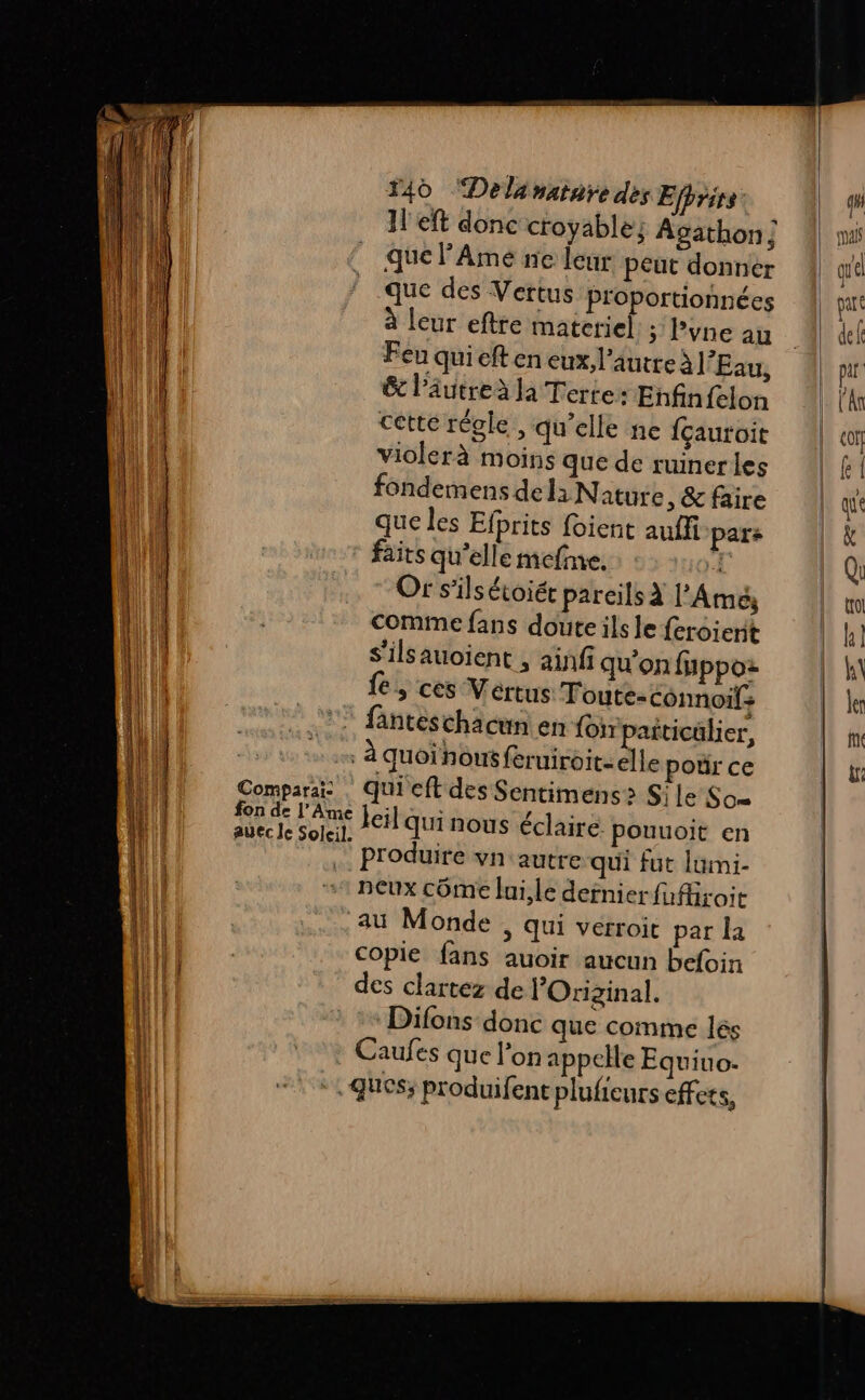 ; DS a mess : 1 eft donc croyable; Agathon ; que lAmé ne leur peut donner que des Vertus proportionnées à leur eftre materiel ; Pvne au Feu qui eft en eux, l’autre à l'Eau, &amp; l’âutreà la Terre: Enfin felon cette régle , qu’elle ne fçauroit violerà moins que de ruiner les fondemens del: Nature, &amp; faire que les Efprits foient auffi pars faits qu'elle mefne. » Or s'ilsétoiét pareils à l’Amé Comme fans doute ils le feroierit S’ilsauoient , ainfi qu'on fuppoz fe, ces Vertus Toute-connoifs fanteschacun en {or paiticülier, à quoi hou feruiroit: elle pour ce qui'eft des Sentimens> Sile So sus ME leil quinous éclaire. pouuoit en Produire vn' autre qui fut lumi- neux côme lui,le dernier fufiroit ‘au Monde » Qui verroit par la copie fans auoir aucun befoin des clartez de lOriginal. Difons donc que comme lés Caufes que l’on appelle Equiuo- | ques; produifent plufieurs effets, Comparai-