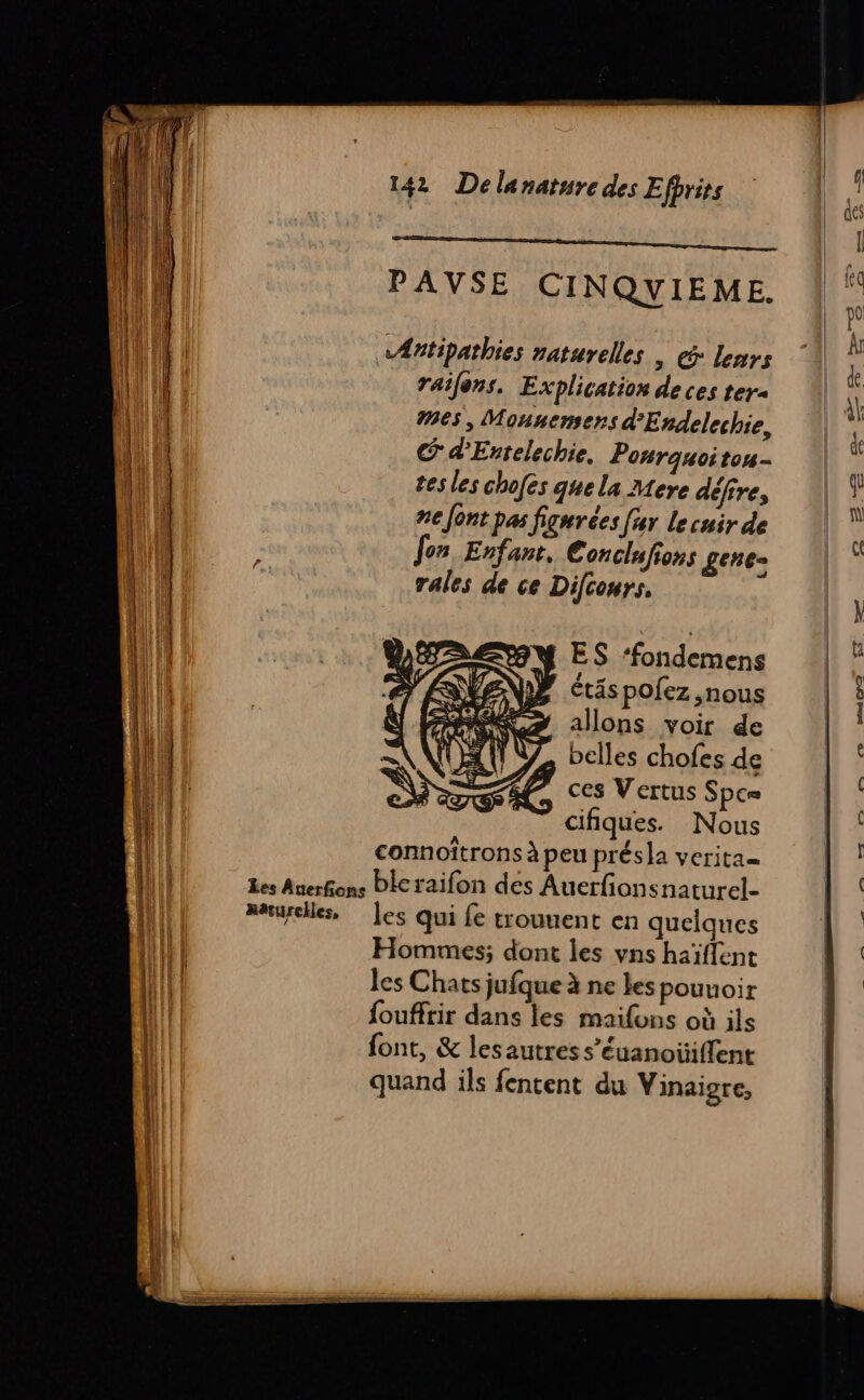 PAVSE CINQYIEME. «Æntipathies naturelles | @: leurs railons. Explication de ces ter #65, Monnemers d'Endelechie, C d’Esrelechie, Ponrquoiton- tes les chofes que la Mere défire, ne font pas figurées far le cuir de Jon Enfant, Conciufions Len» rales de ce Difcours. ES ‘fondemens D étäspolez ,nous ARS allons voir de A VZ belles chofes de Æ ces Vertus Spc= cifiques. Nous connoîtrons à peu présla verita= Les Auerfons Plcraifon des Auerfionsnaturel- Méturelles, les qui fe trouuent en quelques Hommes; dont les vns haïflent les Chats jufque à ne les pouuoir foufftir dans les maifons où ils font, &amp; lesautress’éuanotiffent quand ils fentent du Vinaigre, + &gt; + em © tint TT eS =