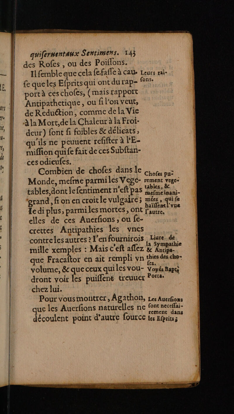 des Rofes , ou des Poillons. Il femble que cela fefafle à CAUe Leurs rai fe queles Efprits qui ont du rap= ns port à ces chofes, (mais rapport Antipathetique, ou fi l’on veut, de Reduction, comme de la Vie À la Mort,dela Chaleur à la Froi- deur) font fi foibles &amp; délicats, qu'ils ne peuuent refifter à l'E- miffion quife fait de ces Subftan- ces odieufes. Combien de chofes dans le Ce ou: Monde, melme parmiles Vege- ont Vas tables dont le fentiment n’eft pas ‘ah ° mefmeinani- grand, fionen croitle vulgaire; mées, qui fe Le di plus, parmiles mortes, ont DHEA elles de ces Auerfons , ou fe- crettes Antipathies les vnes contrelesautres ? F’enfournirois Liure. de mille xemples : Mais c'eft aflez &amp; } 0 que Fracaftor en ait rempli vn thiesdes cho volume, &amp; que ceux quiles vou- Voyés Bapti dront voir les puiflens treuuer Porta chez lui. Pour vousimotitrer, Âgathon, Les Auerfions que les Auerfions naturelles ne fonrneceflair À d découlent point d'autre fource les Ehts