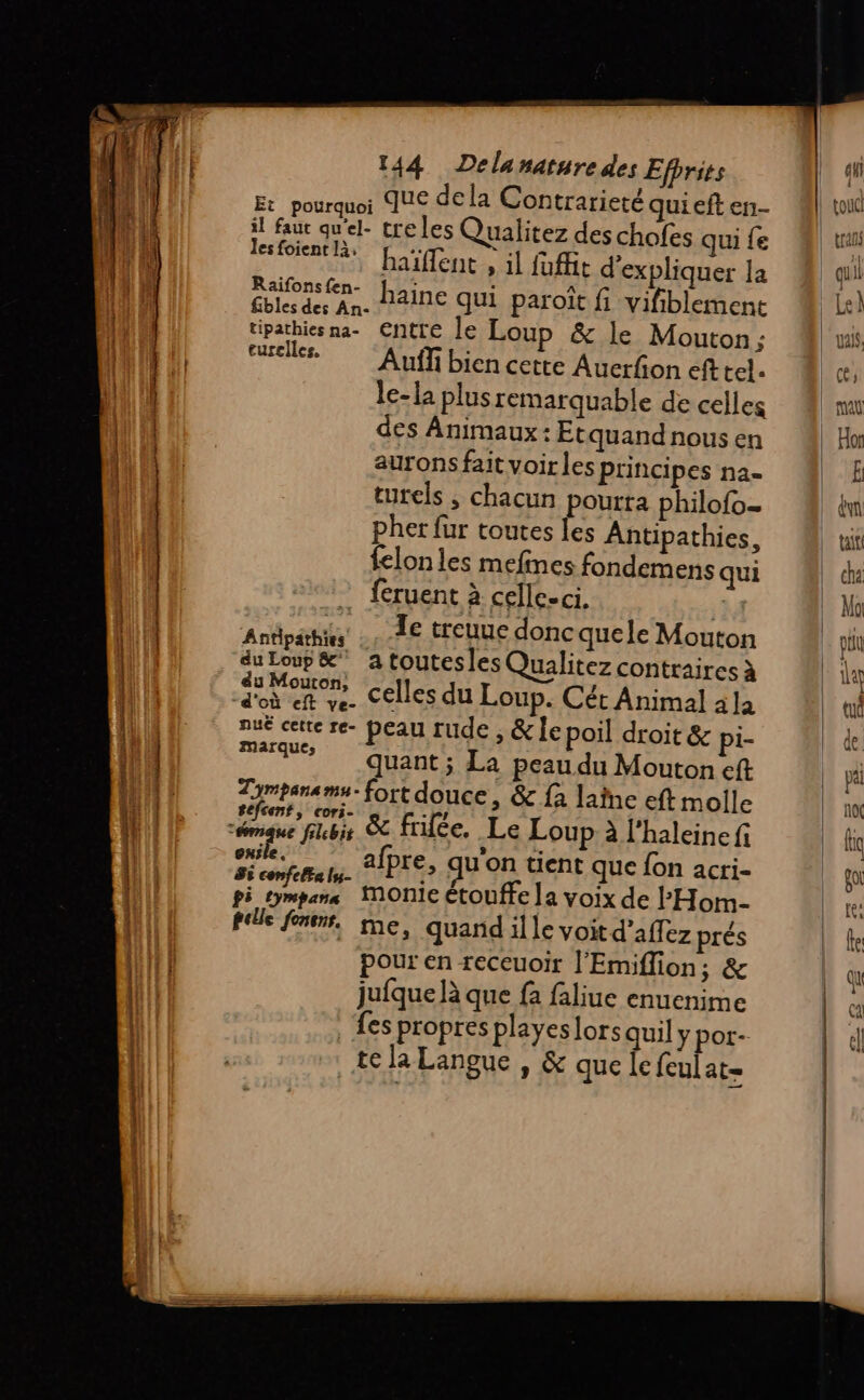 - orme Em Jes foient là, turelles. du Loup &amp; éu Mouton, d'où eft ve- nue cette re- marques séfcent, cori- ele. Si confe la lys pi tympan cre les Qualitez des chofes qui fe haïflent , il foffit d'expliquer la haine qui paroït fi vifiblement &amp; le Mouton ; Auffi bien cette Auerfion efttel. le-la plus remarquable de celles des Animaux: Etquand nous en aurons fait voir les Principes na- turels ; chacun pourta philofo. pher fur toutes Îes Antipathies, felon les mefines fondemens qui feruent à celle-ci. at Te treuue donc quele Mouton a toutesles Qualitez contraires à celles du Loup. Cét Animal ala peau rude , &amp;le poil droit &amp; pi- quant ; La peau du Mouton eft fort douce, &amp; fa laine eft molle &amp; friée, Le Loup à l'haleine fi afpre, qu'on tient que fon acri- fille far. me, quand il le voit d’affez prés pour en receuoir l’Emiflion; &amp; jufque là que fa faliue enuenime fes propres playeslors quil y por- te la Langue , &amp; que le {eulat-