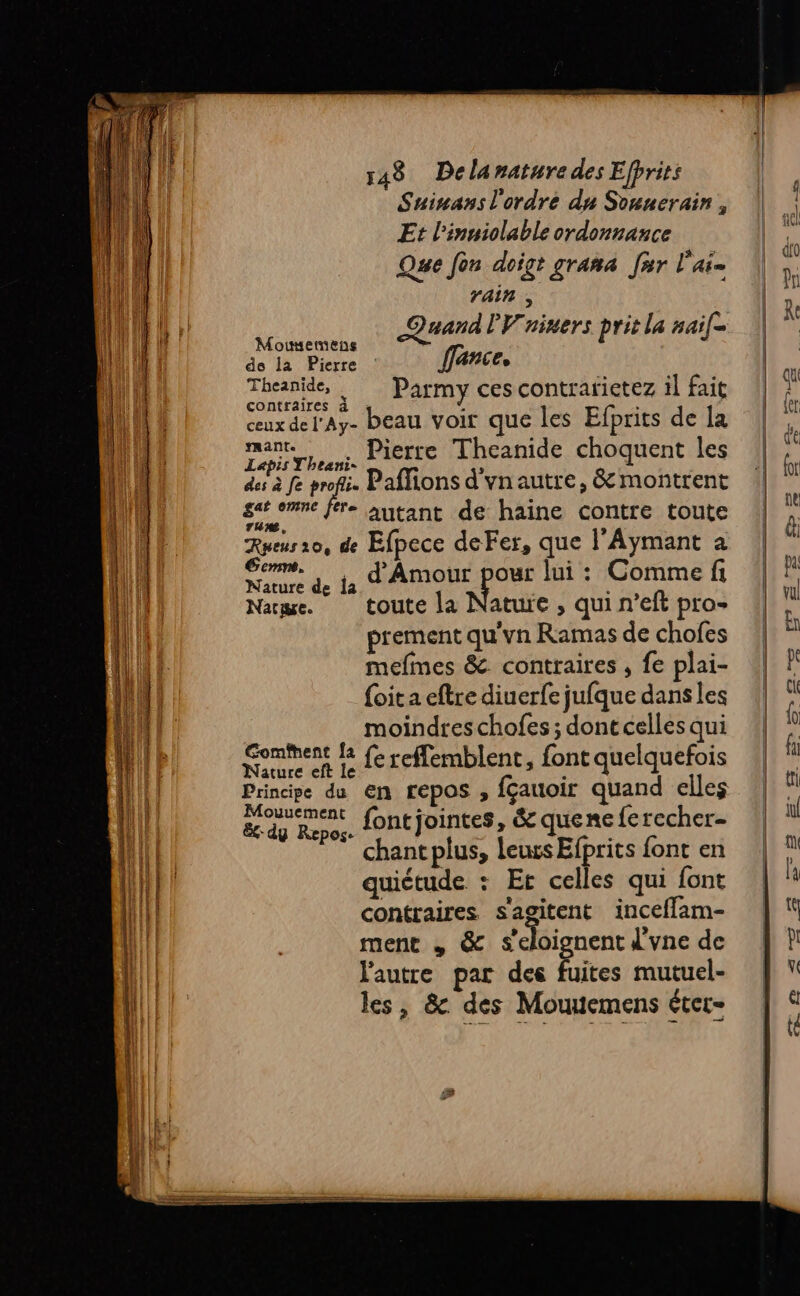 Suinans l'ordre du Sounerain , Et l'inuiolable ordonnance Que fon doigt grana Jar l'ai ill rain , LL TM Quand PV'niners prit la #aif- MEUIALE ( Mousemens LUE à de la Pierre : fance, | Je Theanide, Parmy cescontrarietez il fait 4 contraires a - ceux del'Ay- beau voir que les Efprits de Îa mant. . Pierre Theanide choquent les Lapis Yheani- î des à fe re Paffions d'vnautre, &amp; montrent sir one [ere autant de haine contre toute Rueus 10, de Efpece deFer, que l’Aymant a fill ro Fe A es lui : Comme fi | | Narpe. toute la Nature , qui n’eft pro (l prement qu'vn Ramas de chofes | | mefmes &amp; contraires , fe plai- | | {oit a eftre diuerfe jufque dans les Lil moindres chofes ; dontcelles qui Lil Somment L fe reflemblent, font quelquefois LL Principe du en repos , fçauoir quand elles Al Es dg Ro font jointes, &amp; quene ferecher- | | chant plus, leurs Efprits font en Aa quiétude : Et celles qui font qi contraires s'agitent inceffam- | i ment , &amp; s'oignent d'vne de Ml l'autre par des fuites mutuel- | 4 les, &amp; des Mouuemens éter-