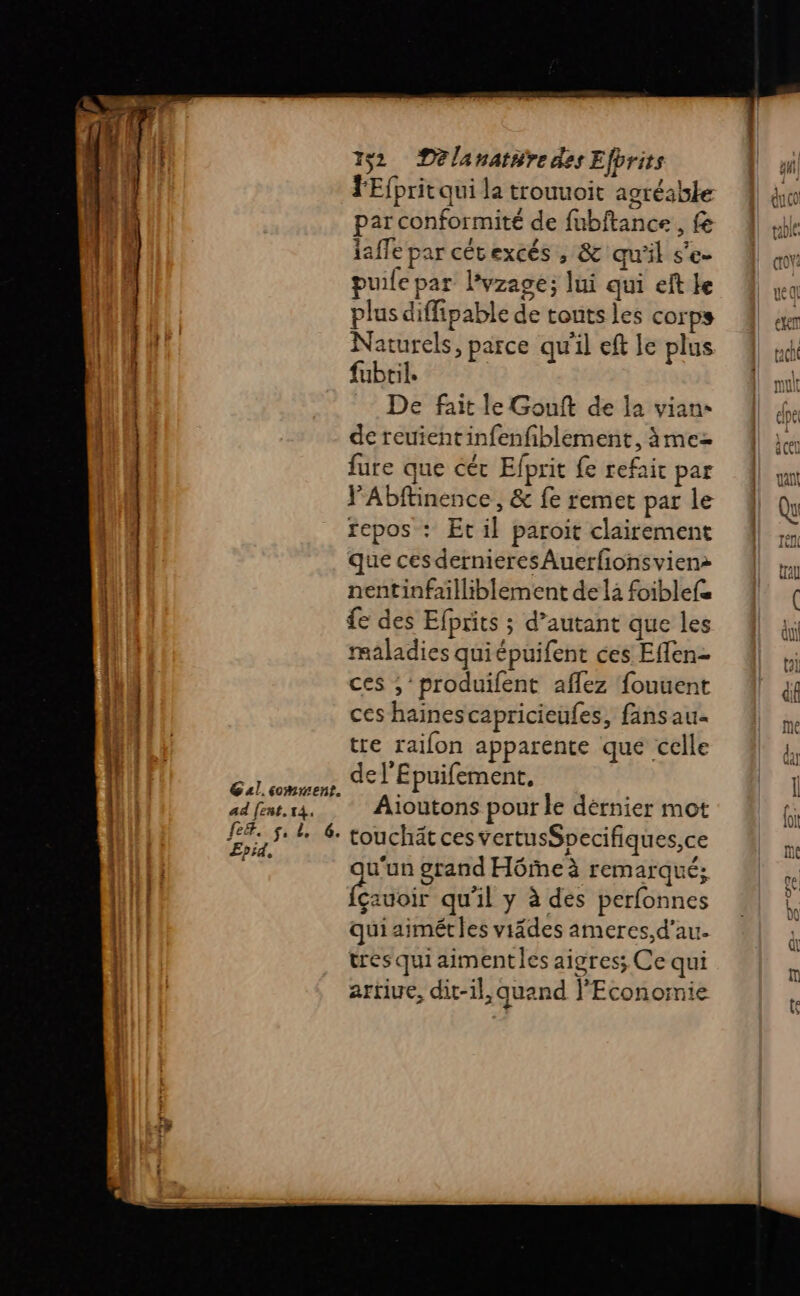 fe&amp;. L 2! Epid, 132 Delanat#re des Efbrits FEfprit qui la trouuoit agréable par conformité de fubftance, fe laffe par cétexcés , &amp; qu'il s'e- puile par l'vzage; lui qui eft le plus diffipable de tonts les corps Naturels, parce qu'il eft le plus fubtil. De fait le Gouft de la vian- de reuientinfenfiblement, àmez fure que céc Efprit {e refait par VAbftinence , &amp; fe remet par le repos : Et il paroit clairement que ces dernieres Auerfionsvien: nentinfailliblement de la foiblefe £e des Efprits ; d’autant que les maladies quiépuifent ces Effen- ces ;produifent aflez fouuent ces hainescapricieufes, finsau. tre raifon apparente que celle de l'Epuifement, touchät ces vertusSpecifiques,ce Fes grand Hôme à remarqué; Gauoir qu'il y à des perfonnes quiaimétles viädes ameres,d’au. tres quiaimentles aigres; Ce qui artiue, dit-il, quand l'Economie