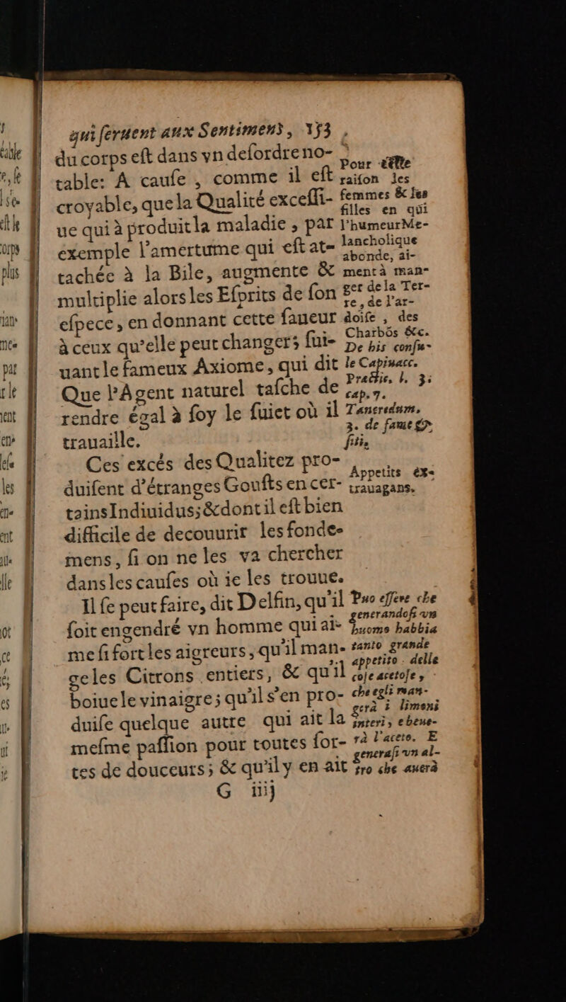 du corps eft dans vn defordreno-. Pour ëtlte table: À caufe , comme il eft saion les vable, que la Qualité excelit- femmes 8 fes croyab > qu Qu: ceff filles en qui ue qui à produit la maladie ; par l'humeurMe- exemple l'amertume qui eftat= lancholique abonde, ai- tachée à la Bile, augmente & mentà man- multiplie alors les Efprits de fon £°° a où efpece , en donnant cette faueur doife , des à x : , +: Charbôs &c. à ceux qu’elle peurchanger; fui- De uant le fameux Axiome, qui dit le Capimacc. Que PAgent naturel tafche de 24 sf ve rendre égal à foy le {uiet où il Tancredum, 3. de fame£n trauaille. fui. Ces excés desQualitez pro- duifent d’étranges Goufts en cer- SU k à tainsIndiuidus; &dontil eft bien à difficile de decouurir les fonde- mens, fi on neles va chercher dansles caufes où ie Les trouue. Il fe peut faire, dit Delfin, qu'il Puo effére che {oit engendré vn homme qui ai. se me fi fort les aigreurs , qu'il man- sant gran les Ci pietssrec qu'il PE né geles Citrons .e , 8 qu'il sojearetofe, boiuelevinaigre; qu'ilsen pro- aire duife quelque autre qui ait la EH er vases mefme paflion pour toutes for- rà l'aceto. E es de douceurs; & qu'il y en ait Aert pt G üi}