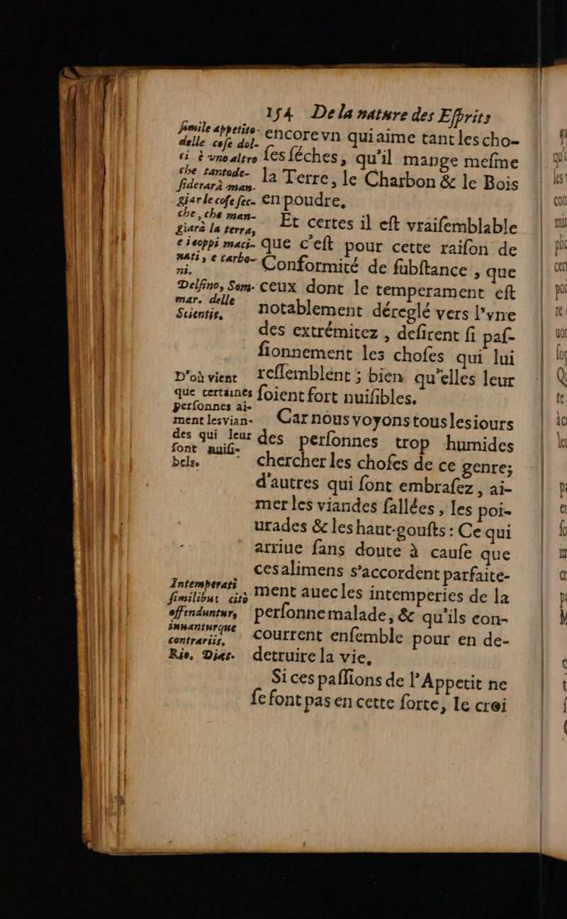 fimile appetiro- encore vn quiaime tant les cho- delle cofe dol- p ï q L VE u ci. à vno altro {es féches, qu’il mange mefme che tantod, fiderari sLétt la Terre, Je Charbon &amp; le Bois garde cofe fec. EN poudre, he,che men. Et certes il eft vraifemblable £iara la terra, » , € ieoppi maci. QUE CEÎt pour cette raïfon de 53 € tarte Conformité. de fubftance , que &lt;, q Delfno, Sem. Ceux dont le temperament eft AYR notablement déreglé vers l’yre des extrémitez , defirent fi paf- fionnement les chofes qui lui D'où vien IC{lemblént ; bien qu'elles leur que certaines fojent fort nuifbles. £ ie | AR Ep € Carnousyoyonstouslesiours Rad eur des perfonnes trop humides font auif- 1 bels, chercher les chofes de ce genre; d'autres qui font embrafez , ai- mer les viandes fallées , les poi- urades &amp; les haut-coufts : Ce qui arriue fans doute à caufe que cesalimens s’accordent parfaite- Tntemberati | nent auecles intemperies de la fimilibur cito . efinduntur, perfonnemalade, &amp; qu'ils con- centrés, COUTTENt enfemble pour en de- Rio, Dies. detruire la vie, Si ces paflions de PAppetit ne fe font pas en cette forte , Le crei