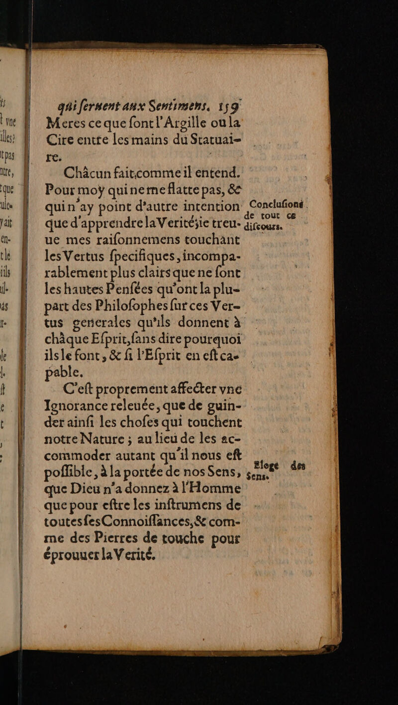 RE ———— =— gr = = ne = po pptn gaiferment anx Sentimehs, 159 Meres ce que font l’Arsille oula Cire entte les mains du Statuai- re. Châcun faiticomme il entend. Pour moÿ quinemeflatte pas, & quin'ay point d'autre intention Conclufioné. que d'apprendre laVeritéjie treu- diicours. ue mes raifonnemens touchant les Vertus fpecifiques ,incompa- rablement plus clairsque ne font les hautes Penfées qu'ont la plu- part des Philofophes fur ces Ver- tus gencrales qu'ils donnent à châque Efprit,fans dire pourquoi | ilsle font, & fi l'Efprit eneftcae pable. | C'eft proprement affecter vne Ignorance releute, que de guin- der ainfi les chofes qui touchent notre Nature ; au lieu de les ac- commoder autant qu'il nous eft | poffible, à la portée de nos Sens, sem an que Dieu n’a donnez à l'Homme que pour eftre les inftrumens de toutesfesConnoiflances, & com- me des Pierres de touche pour éprouuer laVerite.