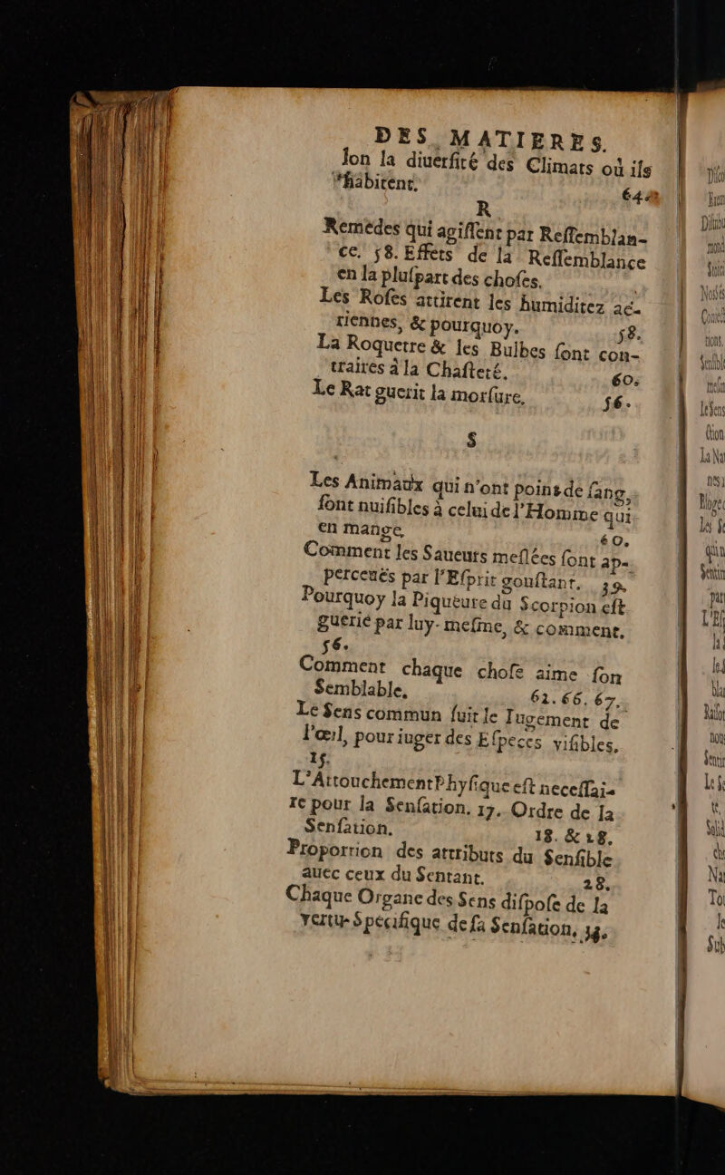 Jon la diuerfité des Climats où ils R Remédes Qui agiflenc par Reffemblan- ce. 8. Effets de la Reflemblance €n Ja plufpart des chofes. | Ées Rofes actirent Jes Bumiditez 26. rienhes, &amp; pourquoy. 58. La Roquetre &amp; es Buibes font con- .‘traires à la Chafteré. 60: Le Rat guerit la morfure. $6: $ Les Animaux qui n’ont poinsde fang, font nuifibles à celui de l'Homme qui en mange 60. Comment les Saueuts meflées font ap= PECeuES par l'Efprit gouftant. 39 Pourquoy la Piqueure du Scorpion eft guerié par luy-mefme, &amp; comment. 56 Commenr chaque chofe aime fon Le Sens commun fuit Je Jugement de l'œ:l, pour juger des Efpeccs yifibles, tons, Jill nel 1t3ens on Li