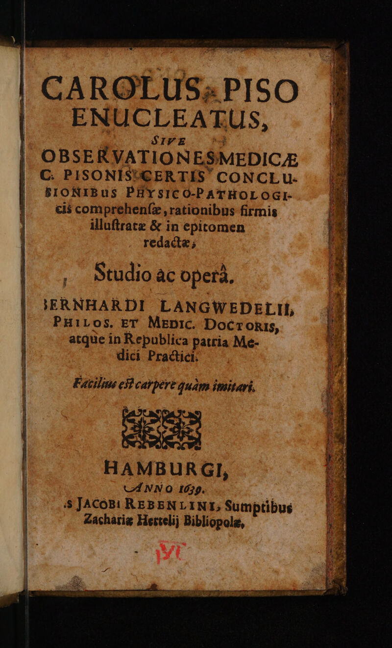 Pic n——Ó—ÓEa€——ÀÀ CAROLUS«PISO 3 ENUCLEATUS, SIVE &amp;c. OBSERVATIONESMEDIC/E C. PISONIS'CERTIS' CONCLU- BSIONIBus PHYSICO-PATHOLOGI- c5 compreheníz , rationibus firmis. illuftrate &amp; in epitomen redad; , Studio c opera. IERNHARDI LANGWEDEL II, PHiLOos. ET MeDic. Docronis, atque in Republica patria Me- dici Practici; Facilius el carpere quam imitari. NC C HAMBURGI, C NNO 1679. 2 5 JACOB! REBEN LINT, Sumptibus Zacharig Hertelij Bibliopola,