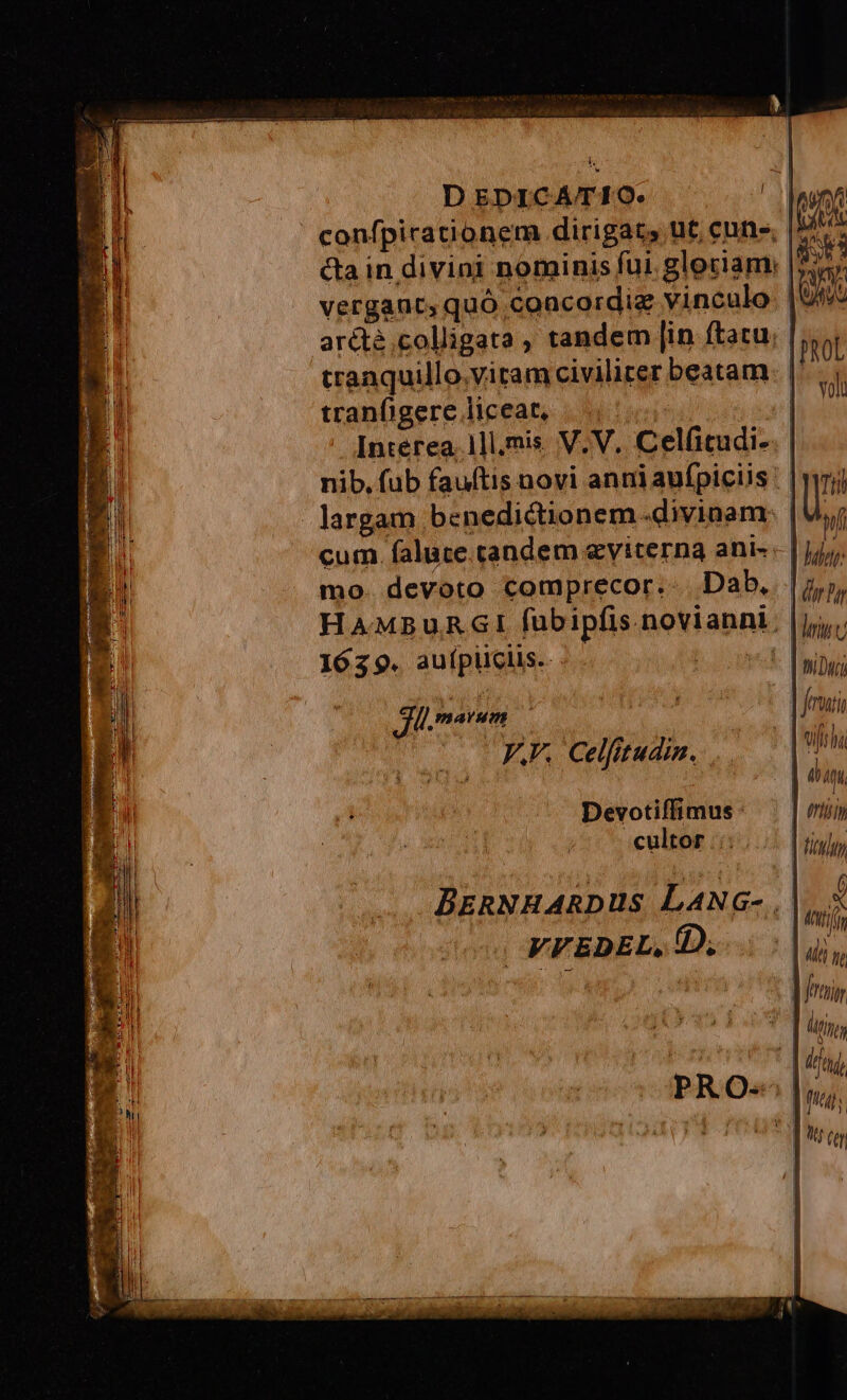 DEDICATIO. Al confpicationem dirigat, ut cune, |. cta in divini nominis fui. gloriam: |i? vergaut, quó concordie vinculo. | Uy arétà.colligata , tandem [in ftatu; ! tranquillo.vitam civilicer beatam. |' tranfigere liceat, |... | Interea. 1]l,mis. V.V. Celfitudi-. | nib, fub fauftis novi anniaufpiclis | Hd 1 deny [marum fui ó ; UITTT VV. Celfttudin. ..— |. | | eap, Devotiffimus: | cultor ::;... [ tip, BznNHARDUS LaANG- , D VFEDEL, D; .. | iin i doi | | frin : l digg - | ftd, TW Ptr