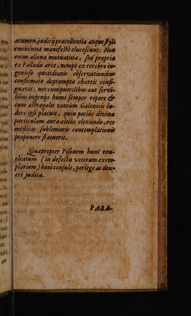 on It. ANTE we i). hM X7 luis- fnt. y (4ttl- qi Ifiás uri (jut it tili [/) il. j L fe tid rs acumen jadics pracellentia atqueJfylá ex Paladu arce » tnetopé ex cerebra im» | geniofo. quotidianis. obfervationibus confirmato deprompta. chartis confi- guavit ; neccumpuerilibus aut fervi- Abus ingens bumi femper vepere d | €um aliragalis tantum Galenicis [u- | dere ipfi placuit». quim potius divina particulao aure ultius elevando ,res médicas | fublimiaris comtemplatiomie | propouere ff tuerit, / Quapropter Pifoner bunt eng- tTé Judica, PARÁ-