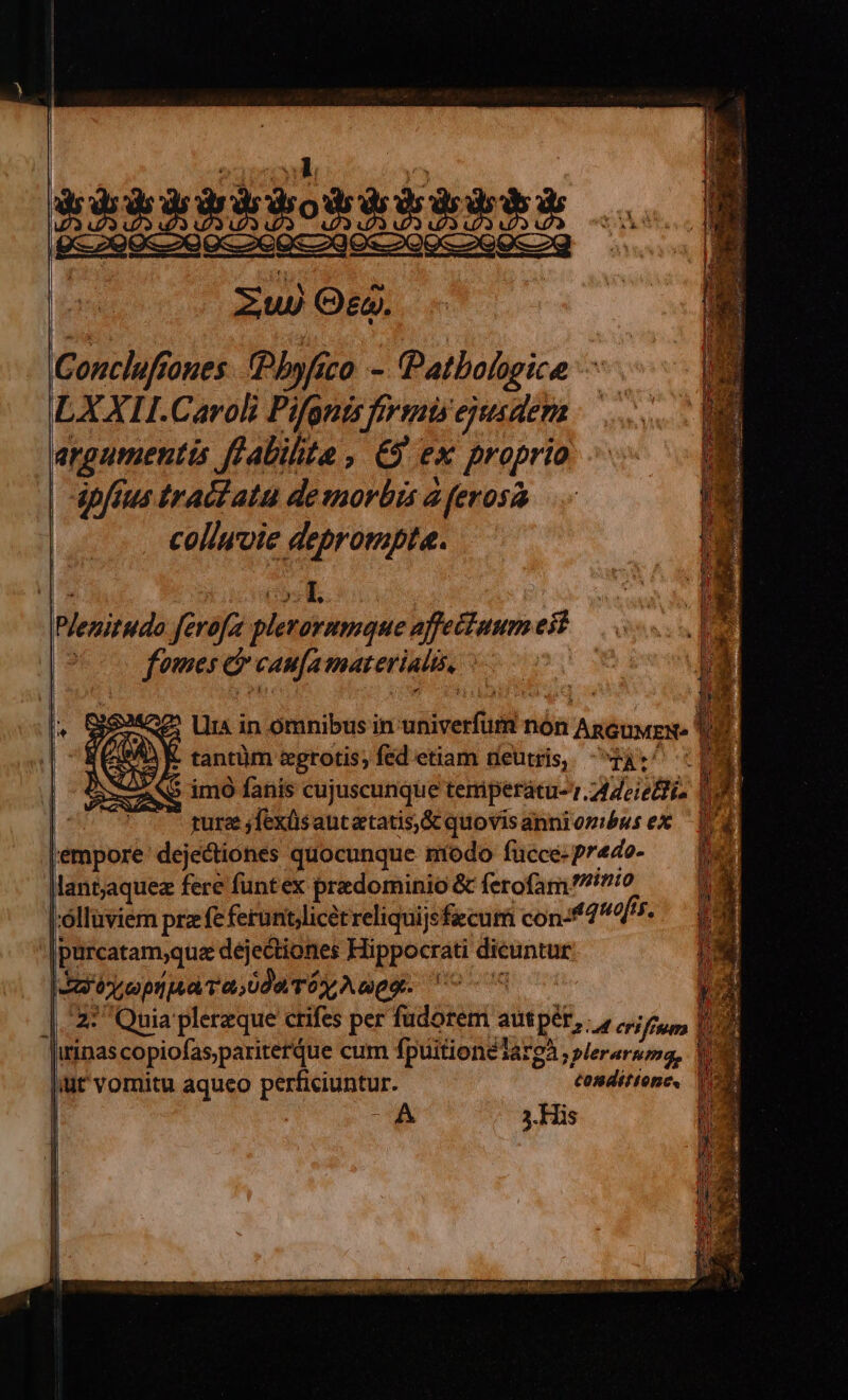 | kkkkkbboskR Ka eE BR Qe 299-29 9s 99S 290.9 l l l Zu) Os. Concluftoues. Phyfico - Patbologice — LXXII.Caroli Pifgnis fivmisejyusdem argumentis ffabilite , €$ ex proprio | apftus tractata de morbis à ferosa coliwoie deprompta. Plenitudo ferofa plerorumque affectuum eit oo fomes d canfamaterialis, ^ ! : guree jfexüsantatatis,& quovisanniombus ex — 1d lempore dejectiones quocunque modo fucce.predo- — [e lantaquez fere funtex predominio & ferofam 0 I'ollüviern pra fe ferunt licet reliquijsfiecum con-*7 nofis. |purcatam;quae dejectiones Hippocrati dicuntur SI ty opua ada Tóy Auge. FOU. ooi Wr |. 22 Quia plerzque ctifes per fudorem autpér,. , erifium P irinas copiofas,pariterque cum fpuitionelargà ; pJeraruma, |iut vomitu aqueo perficiuntur. tonditionc,