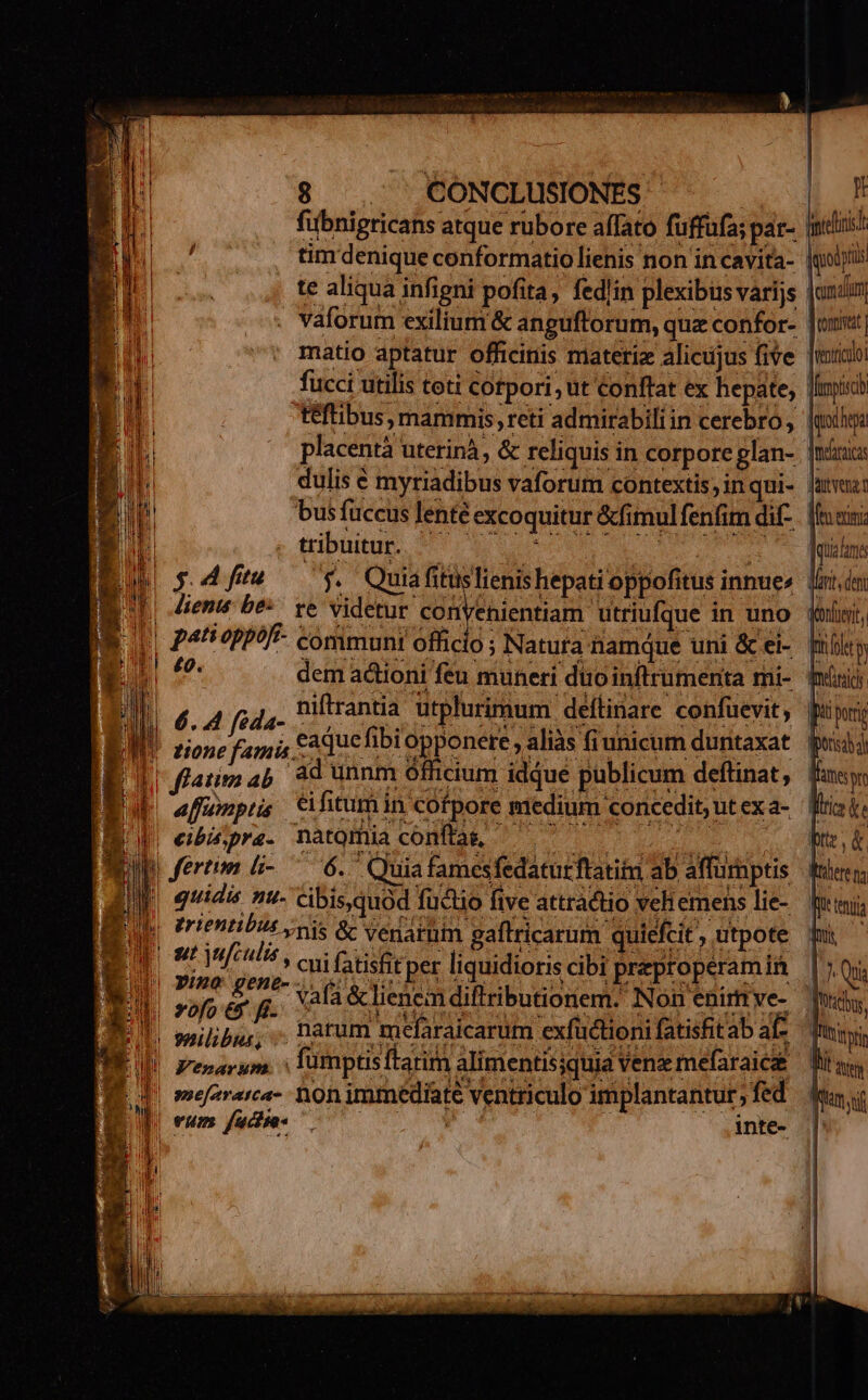 fübnigricans atque rubore affato fuffufa; par- milii! tim denique conformatiolienis non in cavita- |goljii te aliqua infigni pofita, fedlin plexibüsvarijs |undim, vaforum exilium &amp; angufforum, quz confor- Just matio aptatur officinis materie alicujus five [mibi fucci utilis toti Cotpori, ut Conftat ex hepáte, Jinpisy teftibus, mammis; reti admirabili in cerebro, [mii placentà uterinà, &amp; reliquis in corpore glan- nx dulis € myriadibus vaforum contextis, inqui- uui: bus füceus lenté excoquitur &amp;fimulfenfim dif-. [loeis gibutur sr qo o0 p 0 me. T RN (5 4ftu — 7$. Quiafituslienishepatioppofitus innue« liti lente be^. ve Videtur convenientiam utriufque in uno oli, IE | P4 7PP?f- communi officio ; Natura hamque uni &amp; ei-. flle IE dem actioni feu muneri diio inftrumerita mi- iürij) 6. 4 fida- nifirantia utplurimum deítinare confuevit, pup i pO DEUS IJ af qa A fuae ils ; heal tione famis £a que d e ,aliàs fiunicum duntaxat pud v 1 cium idque publicum deftinat, fas: IB I flatim ab ad unnm ó EE affumptis éi fictum in Ofpore medium concedit,utexa- Wisi I cibis, pra- natQmia conítag, ptt p fertim li- ^ 6. Quiafamesfedatutftatitm ab affumptis fuero; là quidis n- cibisquod fuctio five attradtio veliemens lie-. fini yo erientibus gis &amp; venarim gaftricarum quiefit, utpote bu ^ WM ontinfculis, cui fatisfit per liquidioris cibi preproperamia | Qua 1 [ me PY vafa &amp; lienem diftributionem. Non enirtve- 1 Nd, ||. milibus, . Darum melaraicarum exfuctionifatisfitab af, ui LII F'enarum. | fümptisftarim alimentissquia Vene mefaraica — Bits, E d mefararca- non immediate ventriculo implantantur fed Tom ef vum. fadise- Ni i. | inte- |