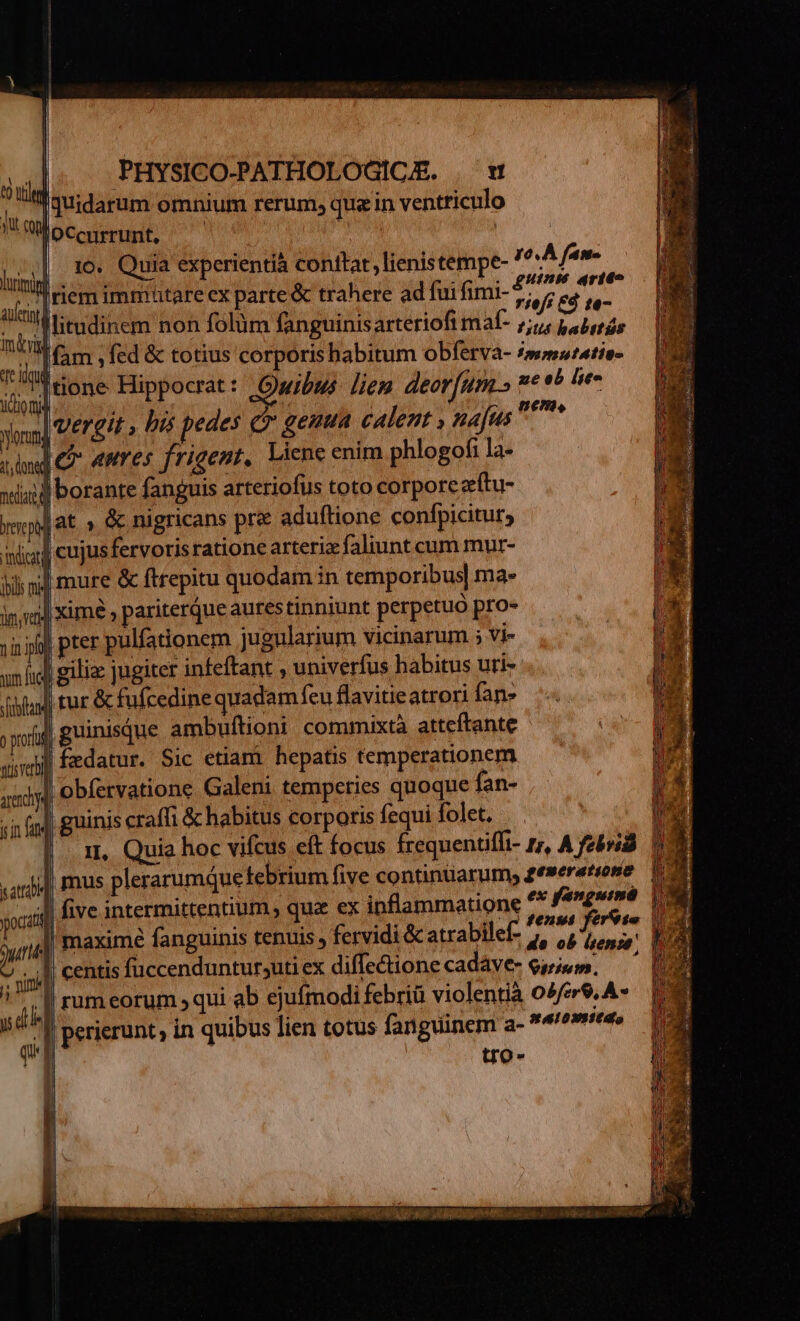 |. qtidarum omnium rerum, qua in ventriculo Müoccurrunt, ^ | | 10. Quia experientià conttat, lienistempe- (e A fam ! iem immutare ex parte &amp; trahere ad fui fimi- AS Mitudinem non folüm fanguinisarteriofi mal- 1,1 babetás Mam , fed &amp; totius corporis habitum obferva- mmwzatis- Ttione Hippocrat: Owibws liem deorum.» * eb lito vergit , bis pedes c? genua calet , najus if i donad Cr aures frigent. Liene enim phlogofi la- wid borante fanguis arteriofus toto corpore z(tu- Jat » &amp; nigricans pre aduftione confpicitur, iud cujusfervorisratione arteriz faliunt cum mur- ; ni] mure &amp; fttepitu quodam in temporibus] ma- : | ximé, pariterque aures tinniunt perpetuo pro- jin pter pulfationem jugularium vicinarum ; Vi- nfi gili jugiter infeftant , univerfus habitus uti- ] tur &amp; fufcedine quadam feu flavitieatrori fan» j| guinisque ambuftioni commixta atteftante | fzdatur. Sic etiam hepatis temperationem l obfetvatione Galeni temperies quoque fan- | guinis craffi &amp; habitus corporis fequi folet. i, Quia hoc vifcus eft focus frequentiffi- rr, A febrid || mus plerarumquefebrium five continüarum, gesererione il five intermittentium qu ex inflammatione A de urlé maxime fanguinis tenuis , fervidi &amp; atrabilef- /, 1o» e 7 iid ! centis fuccenduntursuti ex diffe&amp;ione cadáve- esgium. —— 1 ;,| rumeorum ; qui ab ejufmodi febriü violentià 02/79. A- sd perierunt, in quibus lien totus fanguinem a- *4e»iedo tro-