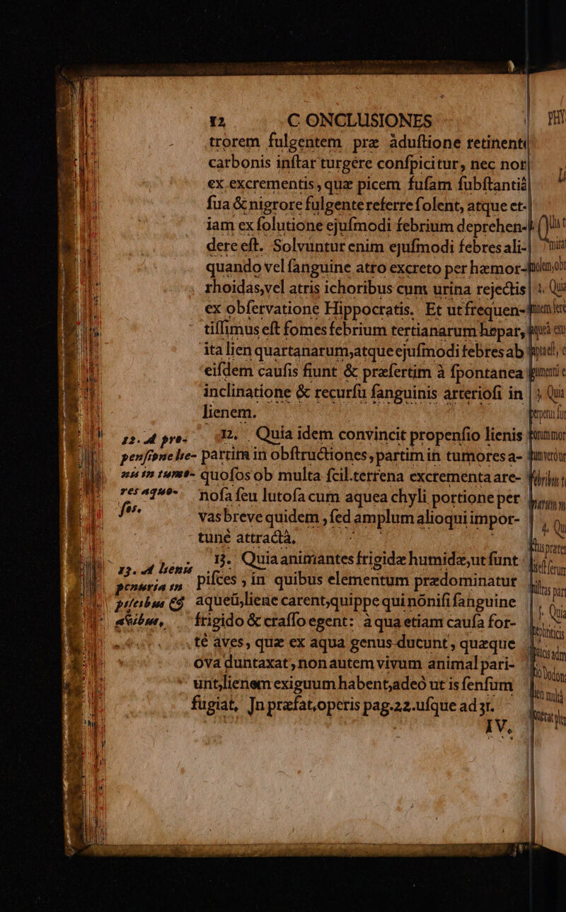 trorem fulgentem prz àduflione retinent ! carbonis inftar turgere confpicitur, nec noti ex excrementis , qua picem fufam fubíftantid| fua & cnigrore fulgente referre folent, atque et. iam ex folutione ejufmodi febrium deprehen-| dere eft. Solvuntur enim ejufmodi febres ali-| quando vel fanguine atro excreto per hamor-[tdaon rhoidas,vel atris ichoribus cum urina rejedtis | 4 Qui ex obfervatione Hippocratis. Et ut frequen-fienls tiffimus eft fomesfebrium tertianarum hepar, ud diy italien |quartanarum;atque ejufinodi febresab! ii tt eifdem caufis fiunt & praefertim à fpontanea | inclinatíone & recurfü fanguinis arteriofi in |j Qi Rf etu d 12.4 pre. . Quia idem convincit propenfio lienis | euin tumt- quofosob multa fcil.terrena excrementaare- | 7c5^19*-. nofafeu lutofa cum aquea chyli portione pet | af vasbreve quidem , fed amplum alioqui impor- | tuné attractà, | ! 1. Quia animantes frigide humidesutfünt | | D ag. ud hens DU Bose: ^, pifes,in quibus elementum predominatut | d AP aquetiliene carentquippe qui nónifi fahguine puabu Q9 3q quippeq 8 P A frigido & craffoegent: àquaetiam caufa for- | .f€ aves, qua ex aqua genus ducunt, queque 4 Ova duntaxat, nonautem vivum animalpari- f untlienem exiguum habent;adeó ut is fenfum fugiat, [n prafat.operis pag-22-ufque ad yr. i d.