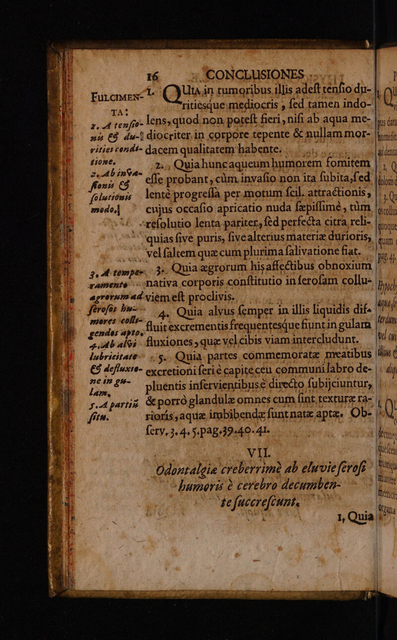 tirones e (Quen tumoribus illis adeft tenfio dn- | Vi HM ritiesque megiocris , fed tamen indo-| 4 z. 4 tenfoo lens» quod.non poteft fieri nifi ab aqua me- Ins at »i €$ du-| diocriter.in corpore tepente & nullam mor- ii vitiei cend!- dacem qualitatem'babente. |... mes Pb ipta. A Quia huncaqueum humorem fomitem | , ( ws eg cle probant, cüm.inyafio non ita fubita/fed |i folutionis lenté progreíla per.motum Ícil. attractionis, iQ * medo| ^ cujus occafio apricatio nuda fzpif[imé , tüm «ui: : ^xefolutio lenta páriter, fed perfecta citra rcli- gai ' quias five puris, fivealterius materia durioris, | qun, ...., velfaltem quz cum plurima falivatione fiat. Ru 2,4 temper, 0 Quia &grorum hisaffe&tibus obnoxium |. | qaamenté c nativa corporis conflitutio in Ícrofam collu- By agreruemadvemeft procivis., ise | | m férofos aun 4. Quia alvus femper in illis liquidis dif- mj | soi i i i: fluitexcrementis frequentesqQue fiuntin gulara id im Prbalei. fuxiones,quevelcibis viamintercudunt, — Wa lubricitate-/ 5... Quia. partes commemoratz meatibus ilu € €À defluxte- cy cretioniferié capiteceu communi labro de- dit BL 5. ^ pluénti infervientibuse directo fubijciuntur 4 ! . euam : s : E veaparrz Gporroglandulz omnes cum fint. texturz ra- | | T in. rioris; aquz imbibendz funtnate apta, Ob- 1h ferv.3. 4. jp38:39-46- 4l. | , ks VII. FUN Odontalgie creberrimà ab eluvieferoft t umeris 6 cerebro decumben- qui s Yi ttg e fucerefcunt« - : | 1, Quia.