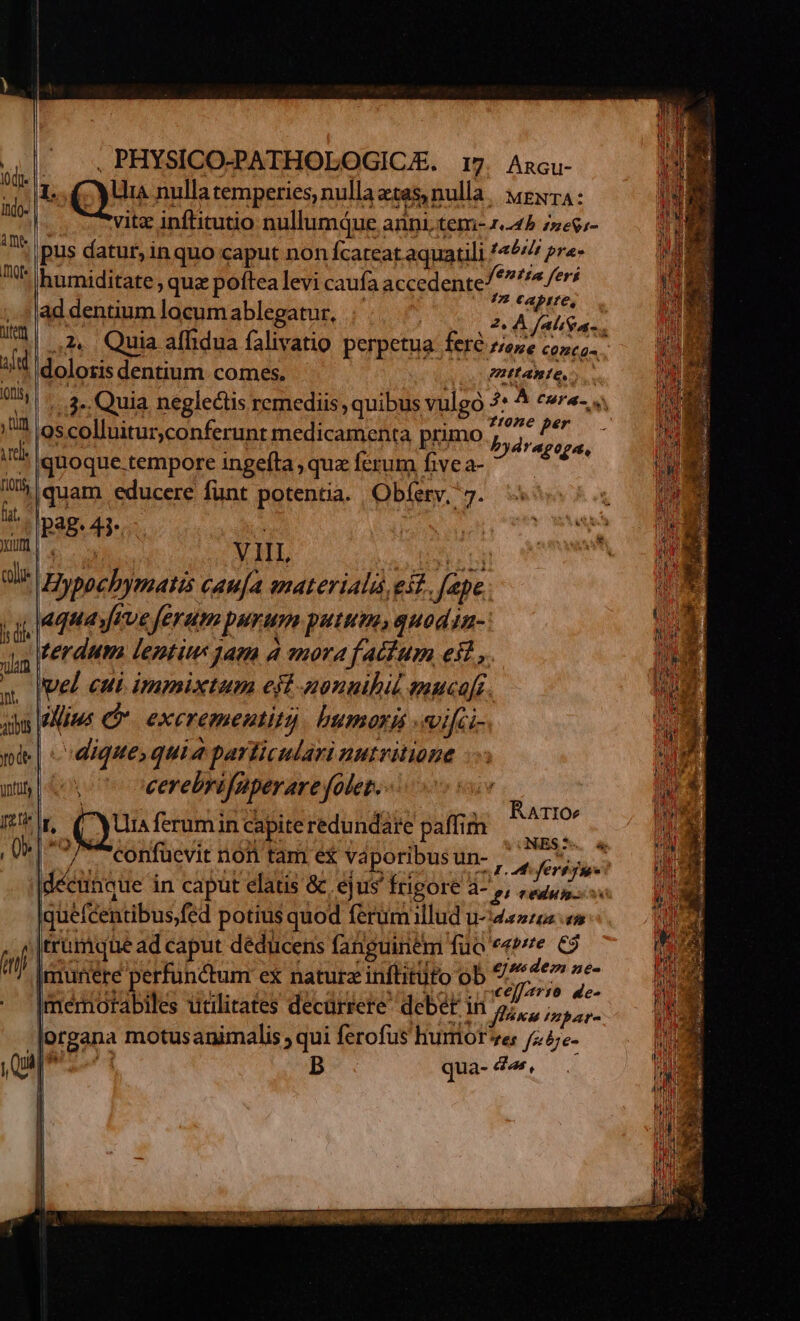 iode. |. itdo- | à De hte ten aed [oti , tun Tel | [ioni ft. yum CU is die um | )nt, atbts | m Qs in Qui PHYSICO-PATHOLOGICJE. 17. Ancu- 1 Que nulla temperies, nulla etas nulla. ygxTA: vitz inftitutio nullumque. anni tem- x45 z»egr- pus datur,in quo caput non Ícateat aquatili f« bri pres humiditate ; quz poftea levi caufa accedente »ntpa fers ad dentium locum ablegatur, AMET 24. Quia affidua falivatio perpetua. fere fene conca- doloris dentium comes. PHIABIO. /.,3», Quia neglectis remediis, quibus vulgo 3 À tura oscolluitur,conferunt medicamenta primo d T quoque tempore ingefta , qua: ferum five a- VINEA |quam educere funt potentia. | Obfetv, 7. [Pag 4i VIIL bos caufa materialà eit o aquayrve feram purum putem, guodin- terdum lentius am a «mora f atium esi, vel cui immixtum eft-aonuibil snuca[r alius c exerementit) humorl «ifci- dique, quia particulari nutritione vU oeerebri Juperare yfodet. L, Qu ferumin capiteredundate paffim | INT Confuüevit non tam e vaporibus un- | RATIO quefcentibus, fed potius quod ferumillud u-44274 0» trümque ad caput dédücens fanguinem füo eerte: €3 [munere perfunctum ex naturz inflitüto ob ferie s Imermiotabiles utilitates decürrere debet in y ann organa motusanimalis ; qui ferofus hurores /z4e- l | B qua- 4«, | | |