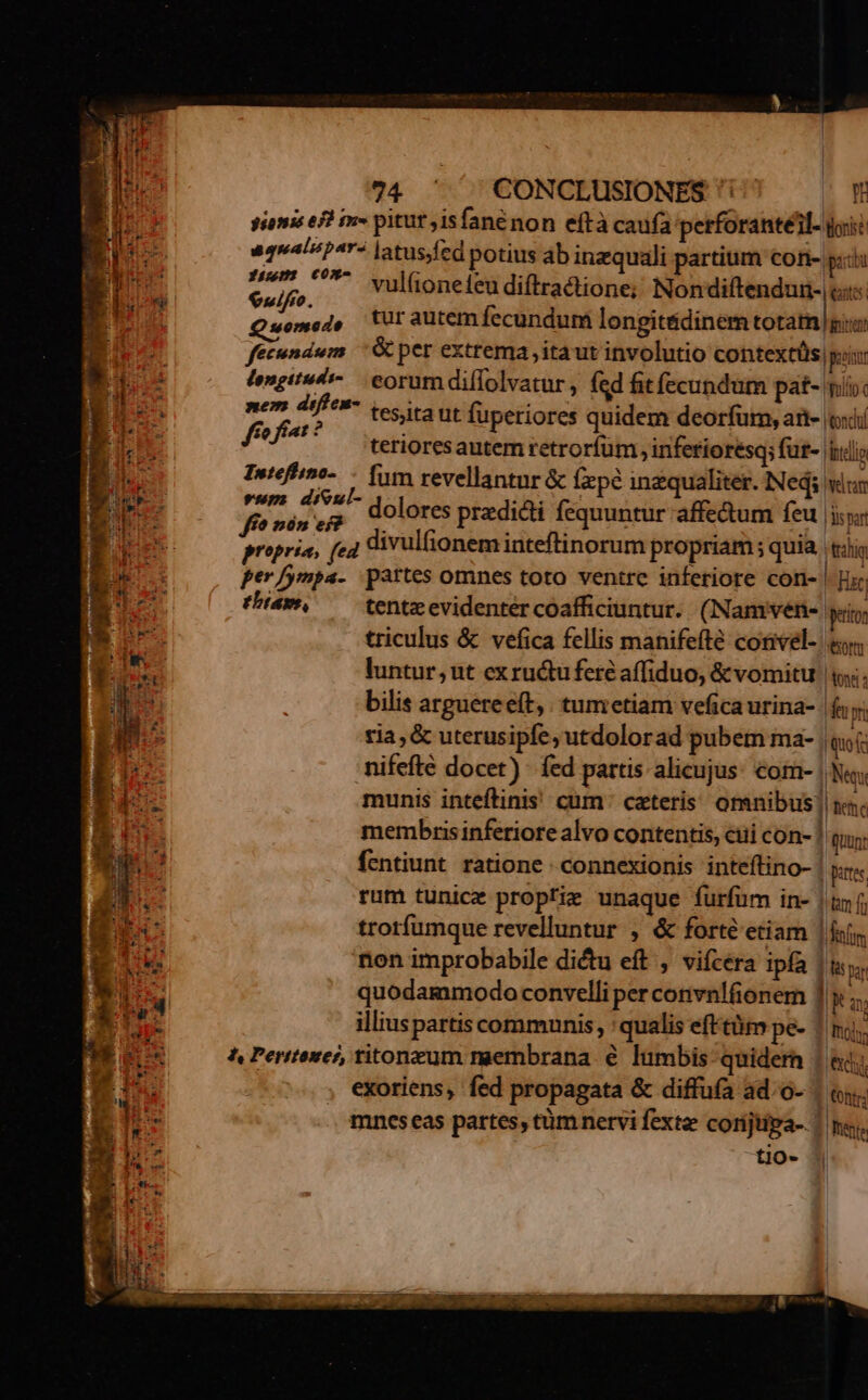 sionis ef) in» pitur isfané non eftà caufa petforantéil. igi à aqualspr« latus fed potius ab inzquali partium con- pid d idi Gulf ^^** vul(oneleudiftractione; Nondiftendun- us gp c Q uomedo tur autem fecundum longit&amp;dinem totam giu ; id fecundum | &amp; per extrema, itaut involutio contextüs oii Mm fengitsé-. eorum diffolvatur , fed fit fecundum pat- mi: / £o nen difci vesica ut fuperiores quidem deorfum, ad- (exi EL m terioresautem retrorfum inferioresq; fur- clio ls Inteffio- — fim revellantnr &amp; fxpe inzqualitet. Ned vun enfe e - dolores pradi&amp;ti fequuntur affe&amp;um feu [iiy s propria, fe4 divulfionem inteftinorum propriam; quia tili B. per/ympa- partes omnes toto ventre inferiore coti- | Ee: I. tham, tentz evidenter coafficiuntur. (Namiven- peto e triculus &amp; vefica fellis manifefte corivel- «y luntur, ut exru&amp;tu fere affiduo, &amp; vomitu | s. bilis arguereeft, tumetiam veficaurina- |f n tia, &amp; uterusipfe, utdolorad pubem ma- qi: p quis ERES Í F. s nifefte docet) - fed partis alicujus: com- | Ne. Iu munis inteftinis! cum: cateris. omnibus! ni. E p. membris inferiore alvo contentis, ciii con- ! (iunt L3 fentiunt ratione connexionis inteftino- | tes HN rum tunicz propfir unaque furfum in- | tn f; I s trotfumque revelluntur , &amp; forte etiam |foím 256 non improbabile diétu eft , vifcera ipfa |&amp;; T. | P quodammodoconvelli per convnlfionem ] x ;; E illiuspartis communis, qualis efttüm pe- ftd; i. 4 ^ Perttonei, titonzum membrana € lumbis quidern | &amp;i; au ; exoriens, fed propagata &amp; diffufa ad.o- | «i. E | qM mncs eas partes, tüm nervi fext corijtipga-. figi E don tio- zm 3 od MO cC—EW Font * 1 Eu
