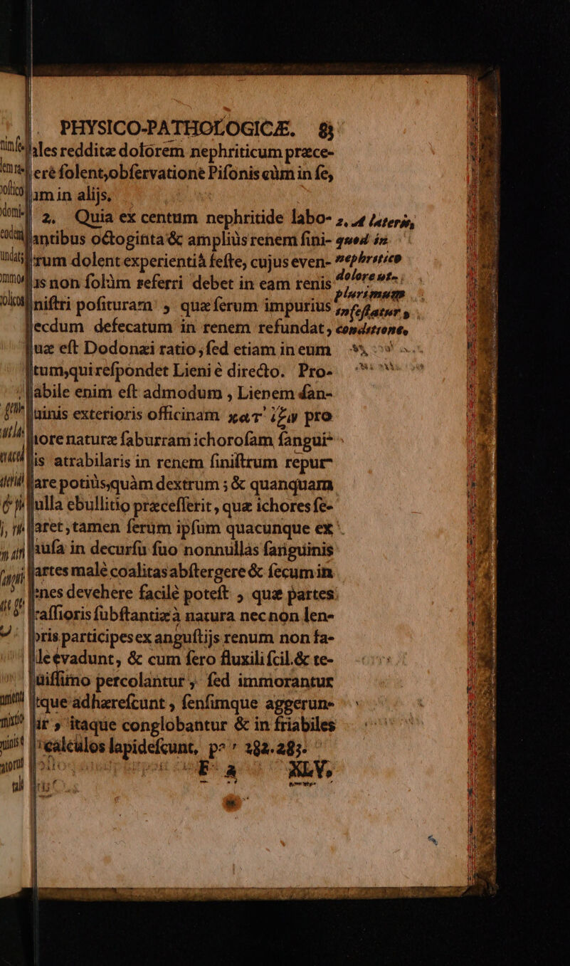 JJ. PHYSICO-PATHOLOGICE. $&amp; itf dites reddita doforem nephriticum prace- imme eréfolentjobfervationé Pifonis càm in fe, 9hamin alijs, | T 2. Quia ex centum nephritide labo- 7, 4 4,rs, txt lantibus octoginta &amp; amplius renem fini- wed 4» Uibrum dolent experientià feffe, cujus even- «PPrrrieo ^15 non folàm referri debet in eam renis JH muri (lel niftri pofituram: ; qua ferum impurius 5,6 eager, lecdum defecatum in renem refundat , comdsrrone, juae eft Dodonzi ratio;fed etiam ineum | * ^» » Itum,qui refpondet Lienie diredto. Pro- — ^*^ /ffabile enim eft admodum , Lienem 4an- (^ Uninis exterioris officinam a ig pro ai jrore naturz faburram ichorofam fangui* ma lis atrabilaris in renem finiltrum repur- iil Klare potiüssquàm dextrum ; &amp; quanquam en | ulla ebullitio pracefferit , que ichores fe- j, hh | aret tamen ferüm ipfüm quacunque ex. » 4n Pon in decurfü fuo nonnullàs fariguinis P Wi jartes male coalitasabftergere &amp; fecum in ' , nes devehere facilé poteft 5 qua partes ! P affiorisfübftantizà natura necnon len- vj ris participes ex anguflijs renum non fa- /^* Meevadunt, &amp; cum fero fluxili fcil.&amp; te- ''püiffimo percolantur ,. fed immiorantur  [tque adharefcunt ; fenfimque aggerun- 1! lr, itaque conglobantur &amp; in friabiles 15 Irealculos lapidefcunt, po^ 282.285. yon! Molto dnofptbttpot za E A NLY, ul Bri Amt
