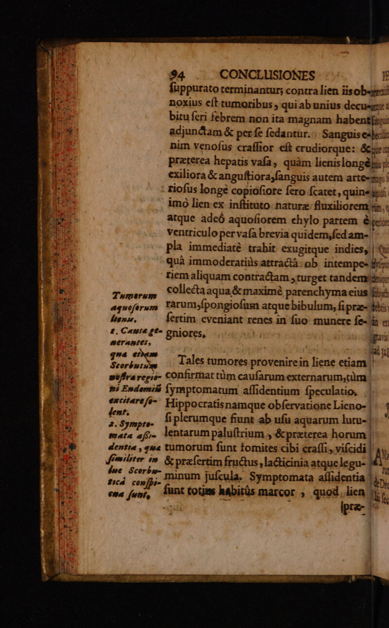 UB füppurato terminantur; contra lien iisob«gez: B noxius eft tumoribus ; qui ab unius decuegz: : 1M e bitu feri febrem non ita magnam habent[z::: Ei adjun ctam &amp; per fe fedantur. «. Sanguis e]: nim venofus craffior eít crudiorque: &amp;ge 5 praterea hepatis vafa, quàm lienislongéjs: j: Tum exiliora &amp; anguftiorajfanguis autem artem: í H de 4 . fiofus longe copiofiore fero Ícatet , quine gi. HIA imo lien ex inftituto. nature fluxiliorem .: atque adeó aquofiorem ehylo partem &amp; pci ventriculo per vafa brevia quidem,fed am- pla immediaté. trabit exugitque indies, |Q: x quà immoderatiiis attractà: ob. intempe- roo i^ riem aliquam contractam , turget tandem: | Tuer, Collecta aqua &amp; maximé parenchyma eius fie 2: equoftrys, Tàrum;fpongiofum atque bibulum, fi prz- fà | degno. ertim. eveniant renes in fuo munere fe- à « i E. Cassa ge gniores, a Mna ry. merantes, lius I BD pni laa Tales tumores provenirein liene etiam | € Le se/ffra regio- COnfirmat tüm caufarum externarum,tüm Ip ^i Endemilá jymptomatum affidentium ípeculatio, £i AERA */e-. Hippocratisnamque obfervatione Lieno- |. 4 BT A fi plerumque fiunt ab ufu aquarum lutu-| b pus mata afi. lentarumpalu(trium , &amp;praterea horum | iu dentia , u« tumorum funt tomites cibi craífi., viícidi n dap: demilter i». &amp; praefertim fructus, ladicinia atquelegu- M1' ui x e posit minum jufcula. Symptomata aflidentia |  Ej. eus, funttotms Mabitüs marcor ; quod |  m