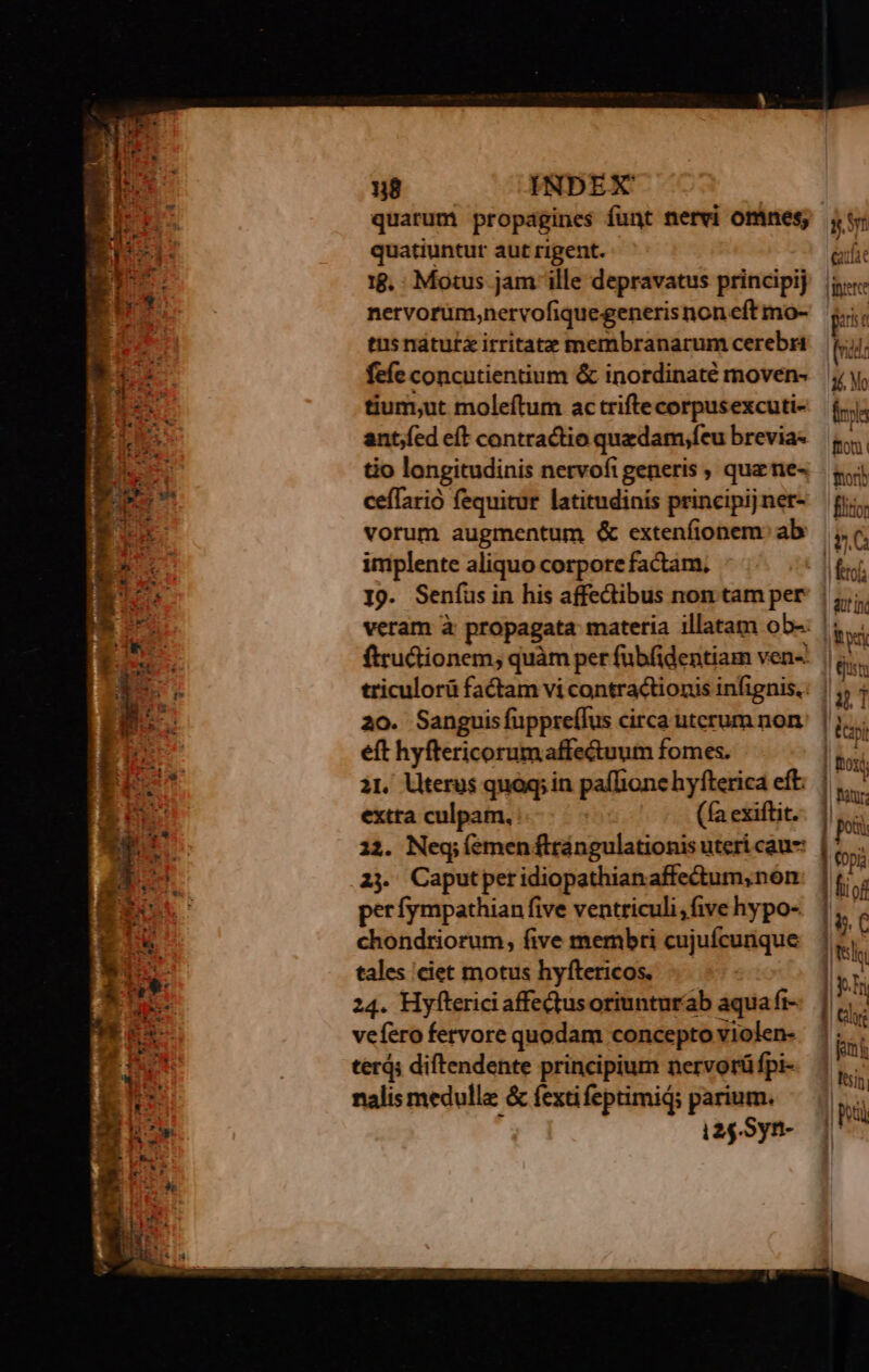 118 INDEX quatiuntur aut rigent. 18. Motus jam ille depravatus principij nervorum;nervofiquegeneris non eft mo- tusnaátut&amp; irritate membranarum cerebri fefe concutientium &amp; inordinaté moven- tium;ut moleftum ac trifte corpusexcuti- ant/fed eft contractio quzdam,feu brevia- tio longitudinis nervofi generis , qua ne- ceffarió fequitur latitudinis principij ner- vorum augmentum &amp; extenfionem' ab implente aliquo corpore factam; I9. Seníus in his affectibus non tam per ao. Sanguis fuppre(lus circa uterum non eft hyftericorumaffeduum fomes. i1, Uterus quàg; in paflione hyfterica eft: extra culpam, (fa exiftit. 12. Neq; íemen ftrángulationis uteri cau a3. Caput per idiopathianaffectum,nón perfympathian five ventriculi five hypo- chondriorum, five membri cujuífcunque tales ciet motus hyftericos. 24. Hyfterici affectus oriunturab aqua ft- vefero fervore quodam concepto violen- terds diftendente principium nervorü fpi- nalis medulla &amp; fextifeptimiq; parium. , 125.Syn-