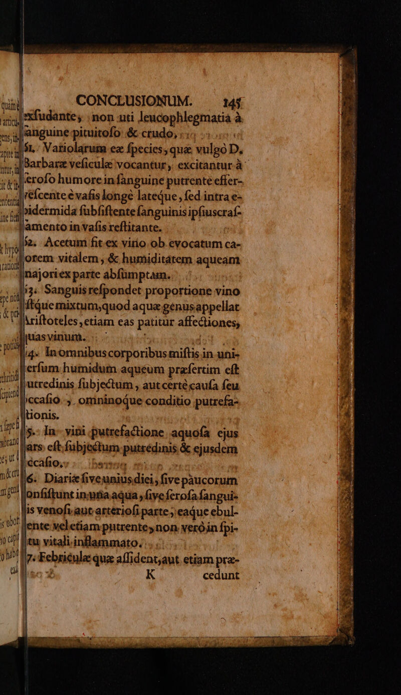 j| 'xfudante; ; non nti Jeucophlegmatiá à ^ jJ anguine pituitofo &amp; crudo, .., | (sn Vatiolarum ez fpecies, qu&amp; vulgo D. -IBarbarz veficule vocantur, excitantur.à .erofo humore in fanguine putrente effer- |. ;| 'eÍcente € vafis longe lateque; fed intra e- ibidermida fübfiftentefanguinisipfiuscraf- J'amento in vafis xeflitante. T Ja. Acetum fit ex virio ob evocatum ca- / orem vitalem ,&amp; humiditatem aqueam Jmajoriex parte abfümptam. :.4Mi3« Sanguisrefpondet proportione vino Aftque mixtum;quod aqua genusappellat [Ariftoteles ; etiam eas patitur affectiones, Jdijuasvinum. - dz, l4» Inomnibuscorporibus miftis in.uni- T Lerfum.hüiniduin aquéum prafertim eft jutredinis fübjectum , autcerté caufa feu jccafio. ;. omninoque conditio putrefa- tonis. | 5: In- vini .putrefactione aquofa ejus jars. eft fübjectum putrédinis &amp; ejusdem écafto;s :.- ibertmm mice t fé. Diaricfiveuniusdiei; fivepaucorum »Jonfiftunt insutiaaqua , five ferofa fangui- is venofv ant arteriofi parte ; eadue ebul- . ente veletiam putrenteynon veróin fpi- ju vitali. inflammato.:. [^v Ire Febsienlae qua affident;aut etiam pra- lac :B. i E cedunt