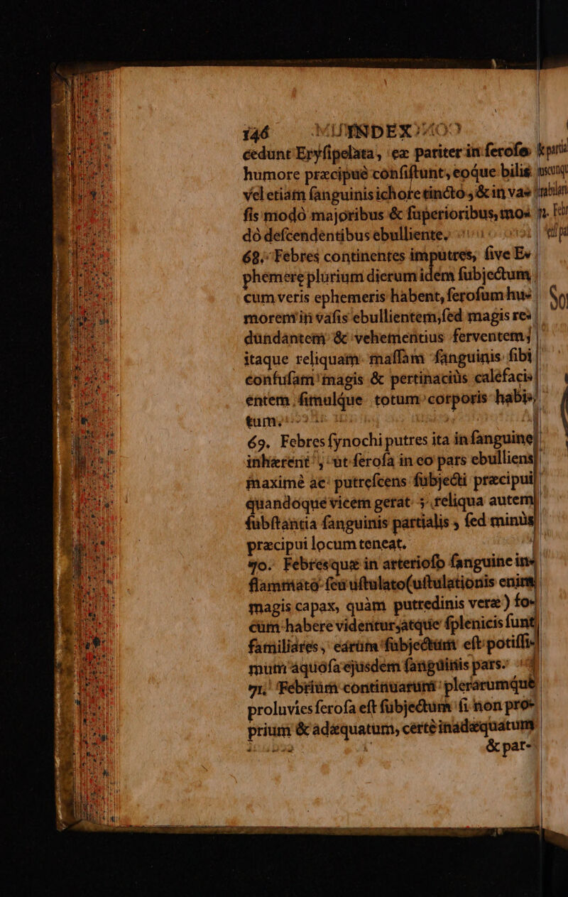 dó defcendéntibus ebulliente; «^ 0 69.; Febres continentes € five Ev 1 cum veris ephemeris habent, ferofum hu« morem in vafis ebullientem;fed magis res | itaque reliquam: maffam fanguinis fibi confufam 'tnagis &amp; pertinaciüs calefacis entem ;fimulque. totum corporis habis/ tum. 5 Ws à ^a 69. Febresfynochiputres ita in fanguine! 1] quandoque vicem gerat. 5^ teliqua aute ^ £M pracipui locum teneat. flammata- feu uftulato(uftulationis enint magis capax, quàm putredinis vera.) fo« cüm habere videnturjatquie fplenicis funt | familiares, eárüm 'fübjectüi eft;potiffi- mutn'áquoófa'ejusdem fanguinis pars; ^ : 71, 'Febriür contitiuaruni' plerarumque. proluviesferofa eft fübjedum fi non proe prium &amp; adéquatum, certe inadequatum ái [ &amp; par- el n $e