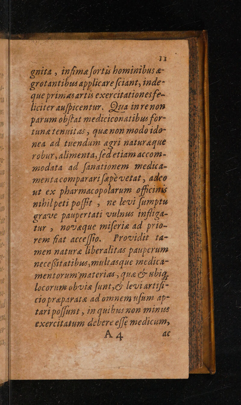 * y gnita , infima fortis hominibus a- grotantibus applicare fciant, iade- que primiasartá exercitationesfe-. liciter aufpicentur. Cua invenon parum ob[fat qmediciconatibus for- tung Tenuilas , qua mon modoido- uea ad tuendum agri naturaque robur, alimenta, fed etiam accom- anodata ad fanationem. medica- guentacomparari [epe vetat , adeo ut ex pharmacaopolarum officims nibil peti pofft , me levi fumptu grave paupertati vulnus iuflica- tur , novaque miferia ad. prio- rem fat. acce[fto. providit ta- men natura liberalitas pauperum neceftatibus,mnltasque medica- mentorum materias qua et ubig, locorum obvia funt,có levi arttife- ciopraparata ad amnem fum ap- fari poffunt , 48 quitus 200 Thinus exercitatum debere effe medicum, A. 4. 4C