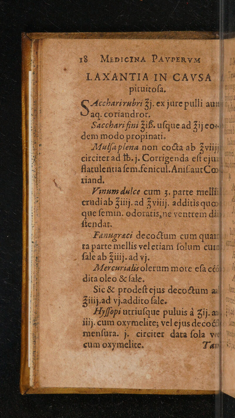 LAXANTIA IN CAVSA | pituttofa, | Adccharirubri 5j. ex jure pulli auitj ^aq. coríandror. ; Sacchari fiti zit. ufque ad Zij eo» dem modo; propinati. AMalfa plena non cocta ab 2 fil circiterad Ib. j. Corrigenda effejui] E , Batuleritia fem.fenicul.Anifaut Coo] I «x xiand. P Vinum dulce cum 5. parte melli] Hc crudiab Ziiij. ad Zviiij. additisquo»| B. que femin. odoratis,ne ventrem diij ftendar. | 1 Fanugraci decoctum cum quai. I ta parte mellis veletiam folum cui] fale ab Ziiij. ad vj. | UE Mercurialis olerum more efa céó » dita oleo &amp; fale. Nn Sic &amp; prodeft ejus decoctum «| Ziiij.ad vj.addito fale. 1» D: Hyffopi utriufque puluis à Zij.ax V D iiij. cum oxymelite; vel ejus deco]. : Ei meníüra. j. circitet data fola vid cum oxymelite. iR | |