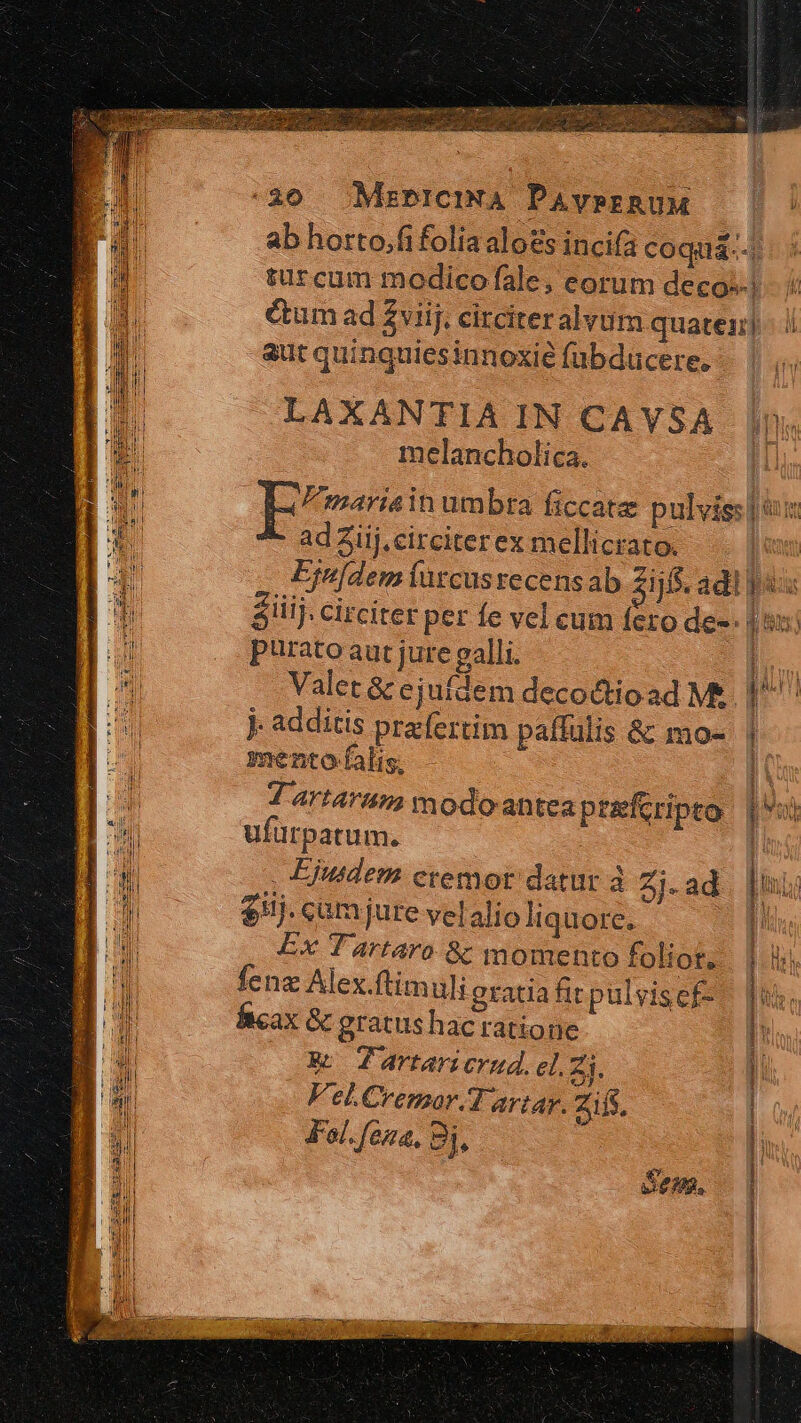 30 Mzmrema PAverRUM ab horto.fi folia alos inci(a coquá-.-, turcum modicofale, eorum decos| i &amp;tum ad viij. circiteralvum quater] i! aut quinquiesinnoxié fübducere. |. LAXANTIA IN CAYVSA melancholica. Erariain umbra ficcate pulvis: | 6x ad 3iij. circiter ex mellicrato. | Eju[dem urcusrecensab zijs. adl pus Siiij. circiter per fe vel cum fero de-- | sx: purato aut jure galli. im Valet &amp; ejufdem deco&amp;tioad M&amp;. 1^ j additis praefertim paffulis &amp; mo- | | mento falis, Ut 7 artari modoantea preferipto |) ufürpatum. | . Ejusdem etemor datur à Zj-ad $ilj. cam jure velalio liquore. Ex Tartaro &amp; momento foliot, fenz Alex.ftimuli gratia firpulvisef- am Ad. fcax &amp; gratus hac ratione [57 9d] M $4 Ws 4artarierud. eli. Fel.Cremor.Tartar, Zifs, Fal. ena, Bj, - ————M —^——^^———— ^ c» omen za Sen, Vn piat SM t die MD e kie e RN