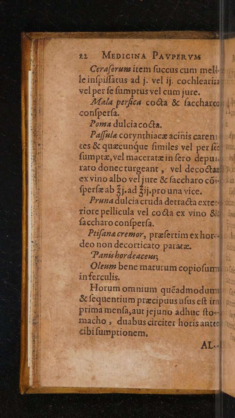 au YILINA Cerajorum item füccus cum mell-4 le infpiffatus ad j. vel ij. cochlearizi) velper fe fumptus vel cum jure. Mala perfica coGta &amp; faccharea) |^ confperfa. | | Poma dulciacocta. | Paffula corynthiace acinis caren: | tes &amp; quecunque fimiles vel perfe ; rato donecturgeant ,. vel decoctaz] ex vino albo vel jure &amp; faccharo có] : fperízab Zj.ad $ij.prounavice. | | ; Pruna dulcia cruda detracta extez4 i: riore pellicula vel co&amp;a ex vino S3 u faccharo confperfa. D: Prifana cremor, prafertim exhor-]- | deo non decorticato parata. Pants bordeaceus; | Oleum bene maturum copiofum tj inferculis. Horum omnium quéadmodum &amp;eqientium praecipuus ufus eft ira prima menfía,aur jejuno adhuc fto» macho , duabuscirciter horisanted] i. - Vs i e a ymo etn v EBEN im m Tete Ne em Mid n Moe ene m ette