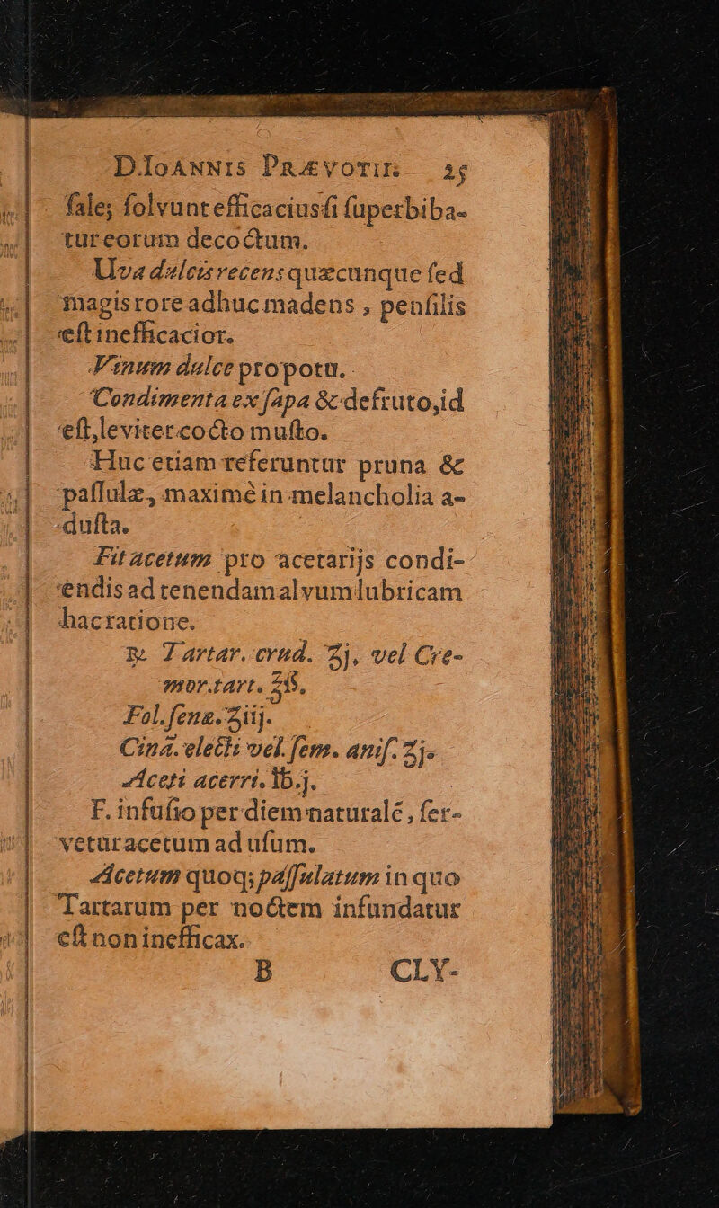 D.loAwNIis Pavorim — 5; fale; folvunt efficaciusfi fuperbiba- LlIva dalezsvecen: quacunque fed magisrore adhuc madens , penfilis eft inefficacior. Vinum dulce propotu. Condimenta vx fapa &amp;defruto,id 'eft,levitercocto mufto. Huc etiam referuntur pruna. &amp; Fol.fena. iij. Cina. elecli vel. em. anif 2j. Aceti acerrt. lb.j. F. infufio per diem natural£ , fet- vetüracetum ad ufum. cetum quoq; palfulatum in quo Tartarum per no&amp;em infundatur c£ non inefficax. B CLY-