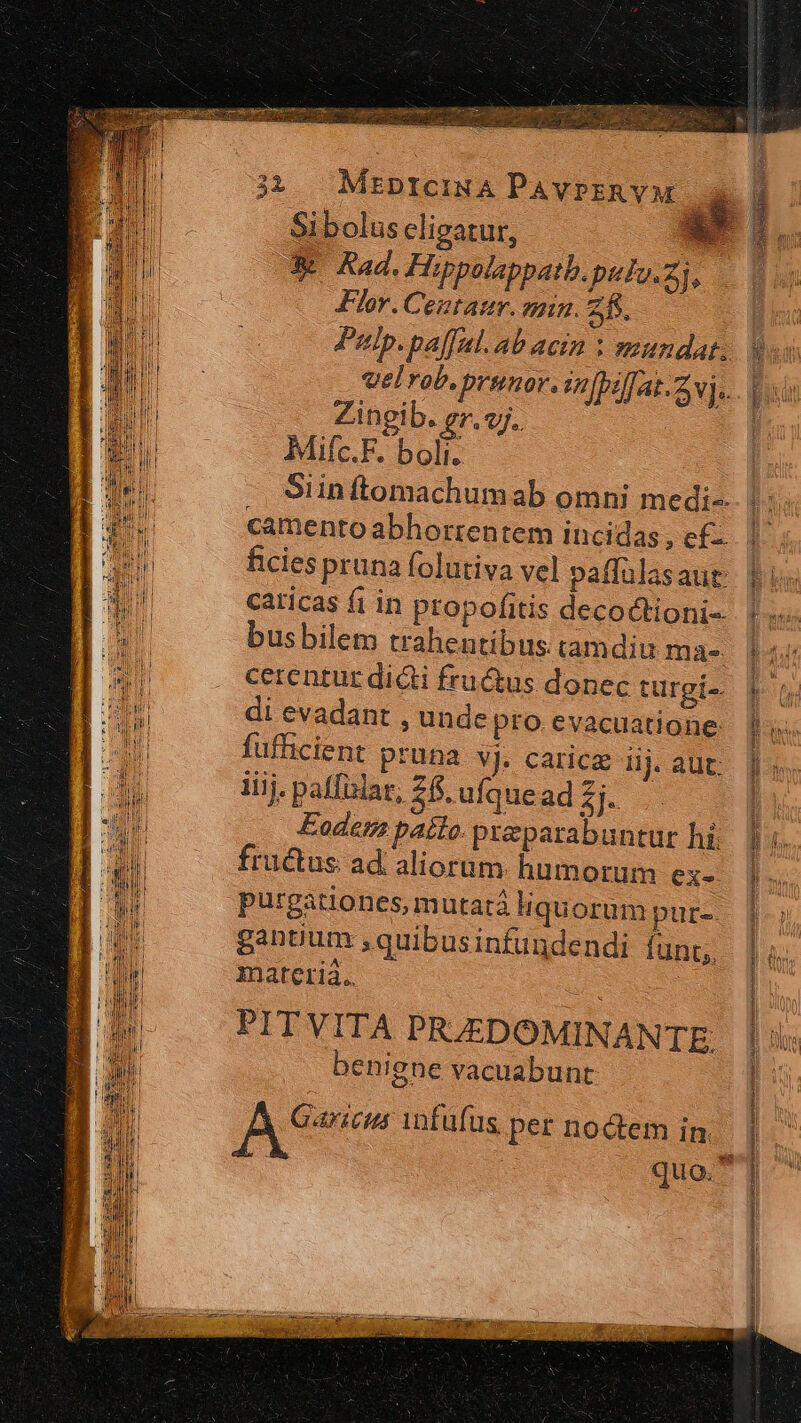 sm Flor. Centaur. anim. 25. Zingib. gr.«j. Milc.F. bolt: caricas fi in propofitis decoctioni-- busbilem trahentibus tamdiu ma- di evadant , unde pro evacuatione: fufficient pruna vj. carice iij. aut: iiij. paffixlar, 26. ufquead £j- Eodem pato. pxzparabuntur hi. fructus ad aliorum. humorum ex- purgationes, mutatá Hquorum pur-. gantium ,quibusinfundendi funt;, materiá.. PITVITA PRZJEDOMINANTE benigne vacuabunt A eom infufus. per noctem in. eret ette cabe tta pna X E T T — €————PÓQ RR PR RR