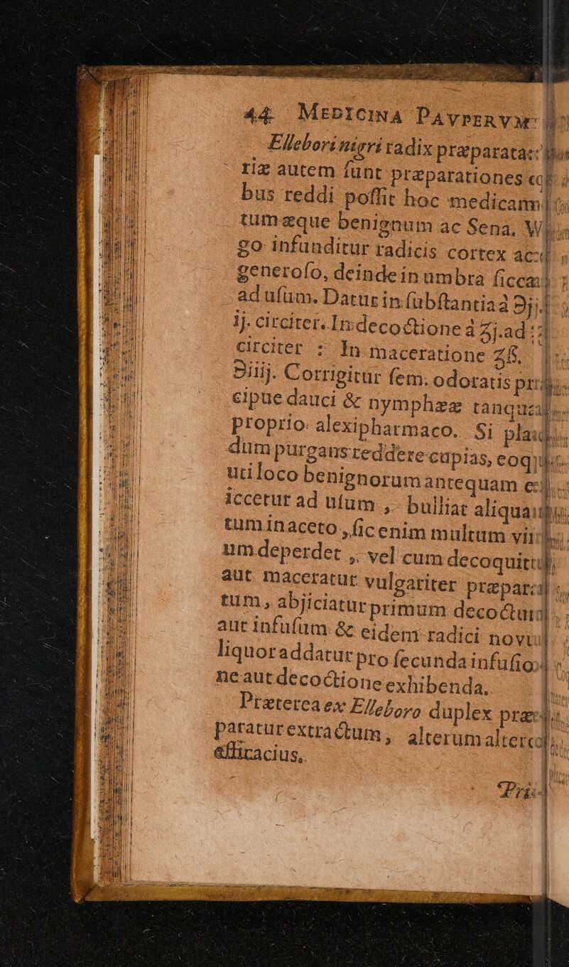 Ellebori nigri radix praparatac B riz autem fünt preparations cop à bus reddi poffit hoc medicam ( tim eque benignum ac Sena, Wl. go infuaditur radicis cortex acd generofo, deindein umbra ficca: adufüm. Datur in fübftantia2 9j lj. circiter. Indeco&amp;tione 4 4j-ad ::] Grcker : In maceratione Zi. i 3iij. Corrigitur fem. odoratis pri. cipue dauci &amp; nymphzez tanquzale. proprio. alexipharmaco. Si plaid. lim pureansreddere capias, eoque utiloco benignorum antequam e]. ; D Iccetur ad ufum ,. bulliat aliquaidu: tuminaceto ,ficenim m ultum viij um deperdet ,. vel cum decoquitij aut. maceratur vulgariter praparcil tum, abjiciaturprimum deco tari] aut infüfum &amp; eidem radici novi] liquoraddatur pro Íecundainfufio neautdecoctione exhibenda. l. Piztereaex Elleboro duplex prae is | paraturextradium, alterum altes, &amp;ffiracius,.