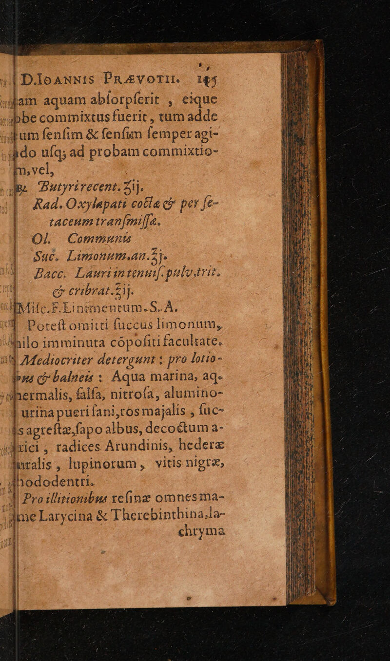 : is 4| D.IoauNts Paavorzrimr. 16 «iam aquam abíorpferit , eique - «be commixtus fuerit , tum adde (dum fenfim &amp; fenfim femper agi- ; dido ufq; ad probam commixtio- m, vel, ie Bautyrirecent. ij. taceum tran[milfa. OL Commmunts | Suc. Limonum.an.5j. Ud Bac Lauriuntenuipulv.triz. 1 e eribrat.zij. IMc.F.Einsgmenrum-S. A. iU Poreft omitti fuccus limonum, hilo imminuta cópofiti facultate. uj AMediocriter detergunt x pro lotio- Ipsezt ci-balners : Aqua marina, aq. ;dilnermalis, falfa, nitroía, alumino- urina pueri [ani,cos majalis , fuc- Is agrefta,fapo albus, decoé&amp;tum a- htici ; radices Arundinis, hederz pralis , lupinorum, vitis nigra, hododentri. || Pro illitionibus refine omnesma- ——————— ] |f 1 1 jme Larycina &amp; Therebinthina,la- j chryma diu ccmvmdRt: M rest rere ey 3 T RAE gru E ? aet