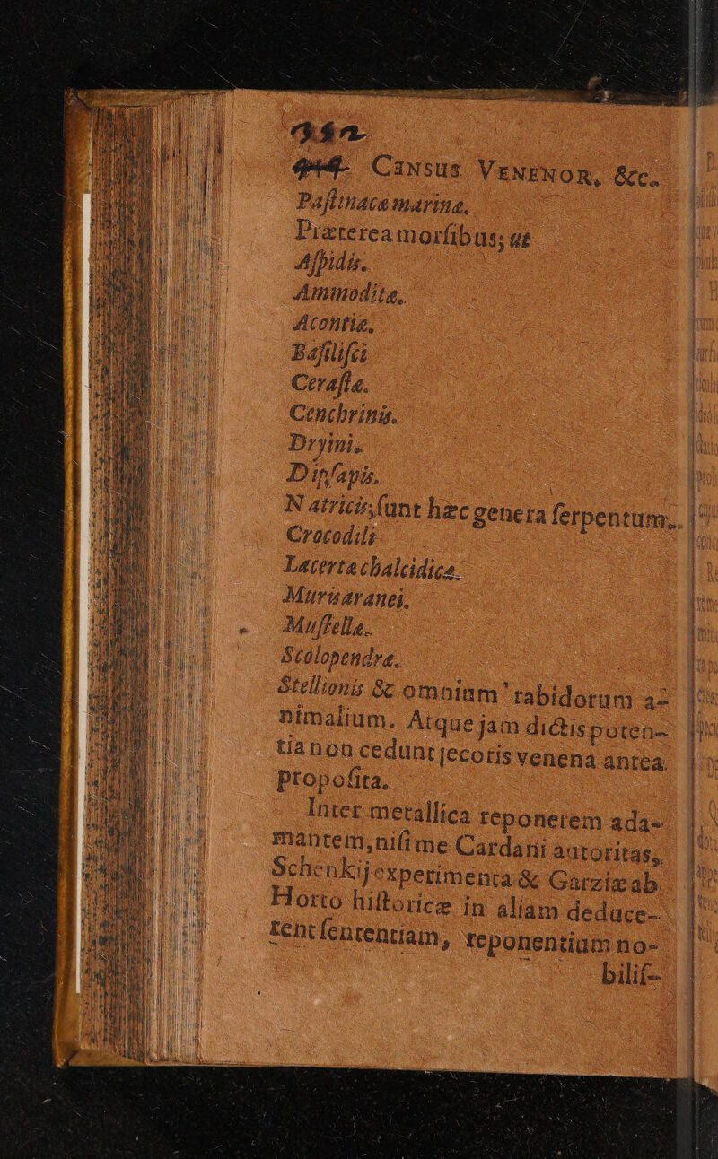 /—— 444. Causus VENENOR, &amp;c. Pafftnaca marina, Pratereamorfibus; ut Afpida. Amimodite, Acontia, Bafilifci Ctra[fla. Cenchring. Dryini. Dinfapi. | N atricis(unt hec genera ferpentum.. Crocodili : Laterta cbalcdica. Murinaranei, Muffella. Stalopendre. : Stel'ouis 8c omniam rabidorum az nimalium, Atque jam dictispoten- tianon cedunt[ecoris venena antea. Ptopofita, Inter metallica Ieponerem ada« mantem,nifime Cardani autoritas, SchenKij experimenta &amp; Garzix ab. Horto hiftoricz jn aliam deduce Lent fententiam, teponentiam no- bilif--