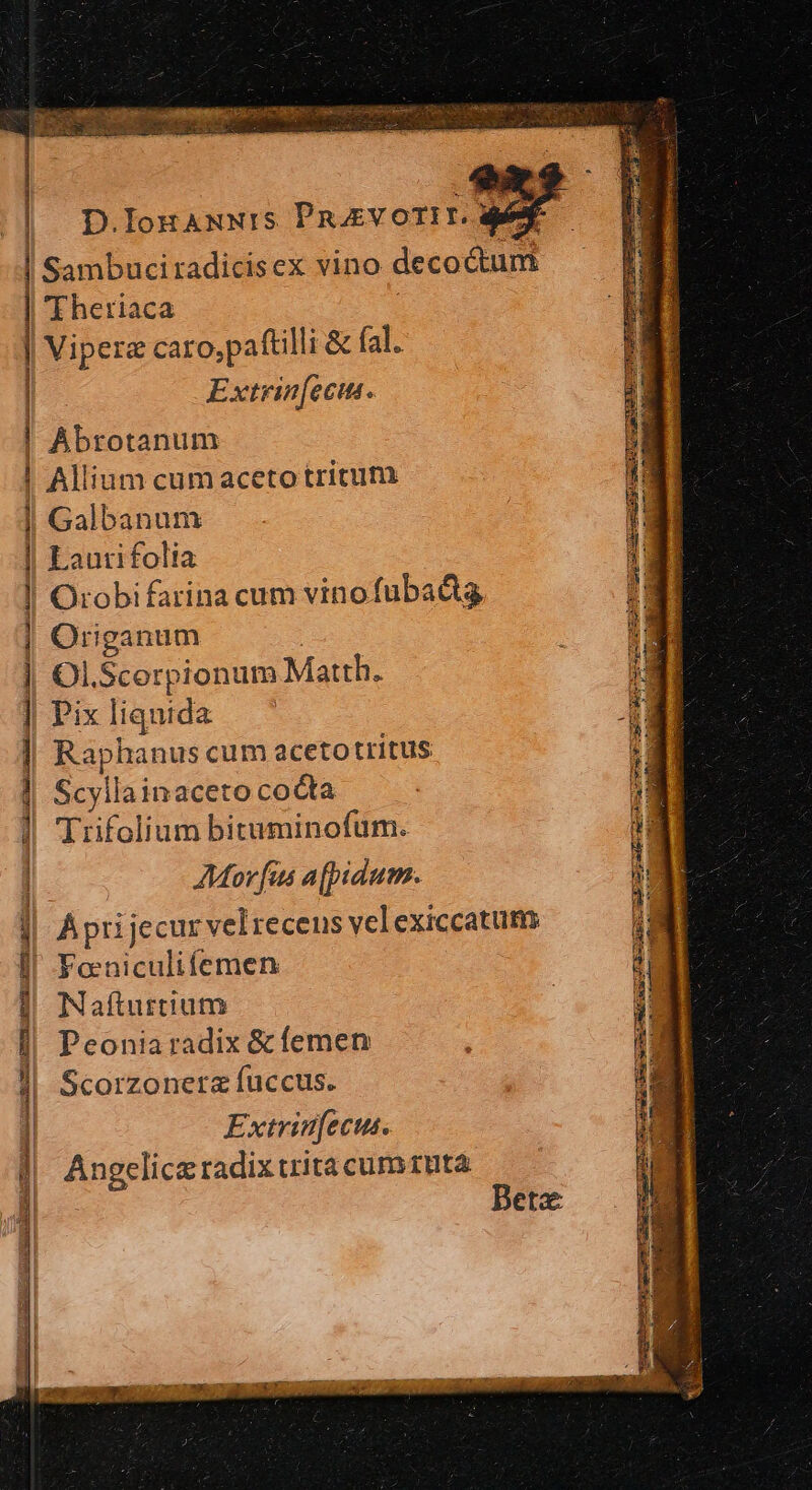 PER 2c Hg cni da v | D.IoHANNIS PnoEVOTIT. def | Sambuciradicisex vino decoctum 'Fheriaca Viperz caro,paftilli &amp; fal. Extrin[ecins. |! Abrotanum | Allium cumaceto tritum | Galbanum | Laurifolia ! Orobifarina cum vinofubadig Origanum ) | Ol.Scerpionum Matth. | Pix liquida à | Raphanus cum acetotritus | Scyllainaceto cocta |] Trifolium bituminofum. | Mor fus afpidum. À pri jecur vel receus velexiccatum ! Foeniculifemen Nafturtium Peonia radix &amp; femen Scorzoneraz fuccus. Extrinfectus. Angclicz radix trita cum1uta ——————ÁÓ € ——— M aabIPLI Emu. eng Gucty RI Iril c STENORTE Nur Bete