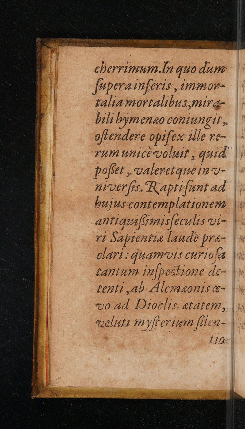 cherrimum.In quodum: fuperaiufevis ,immor- talia mortalibus;mira- bil bymenao coniungit, o[tendere opifex zlle ve-. ὁ. E rum umcevolui , quid. || r l φοβεῖ, valeretque1u τ-- ἡ nrver[is. apti [unt ad. bujuscontemplationem antiquifiimis[eculis vi- v1 Saptentia laude pra-. |i clari : quamrots curto fa tantum 1n pestzone de- ἢ denti ,ab Alemaonis e- | voad Droclis. etatem, |) veluti myllerium βίεα- V Í 4G τῇ | e!