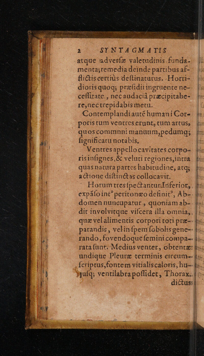 menta;remedia deinde partibus af- fli&amp;iscertius deftinatutus. .Horrti- diorisquoq; prz&amp;dii ingruente ne- ceffirate., necaudaciá precipitabe- re,nectrepidabis metu. Contemplandiauté humani Cor- potis tum ventres erunt, cum artus, quoscommnni manünm,pedumg; fignificatu notabis, Ventres appellocavitates corpo- risinfignes,&amp; veluti regiones,intra quas natura partes kabirüdins: atq; actione diftinctas collocavit. Horum tresfpectanturTüferior, expátoint^ peritongo definit, Ab- domen nuncupatur., quoniam ab- dit invelvitque vifcera illa omnia, quz velalimentis corpori toti pra- arandis , velinfpemfobolisgene-- rando, Fovendoque femini. compa. rata funt. Medius venter, obtentz: undique Pleurze terminis eireum-- Ícriptus,fontem vitialiscaloris,hu- yjufq; venalabrapoffidet, Thorax. b I! on iuc t ts i sa pr BIB s 3 —€—