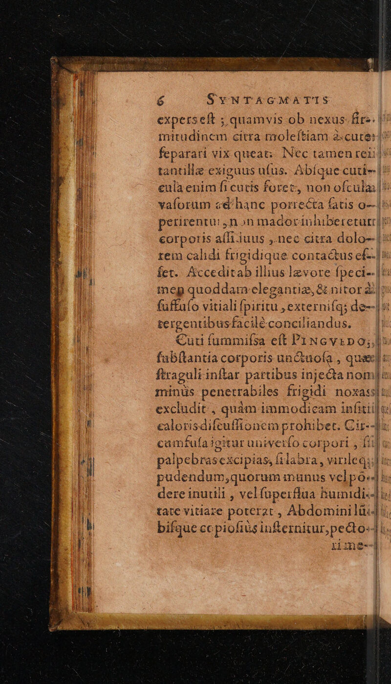 experseft ; quamvis ob nexus-firs: imnitudincm citra raoleftiam 2xcute:1? feparari vix queat: INec tamen reii |: tantille exiguus ufus. Abíoue cutie |! culaenim fi cutis fotec, non ofculai ἢ vaíorum «e hanc porrecta fatis ο-- Ὁ perirentu: non madorinhibetetutr] corpotis aíli iuus ,.nec citra dolo- | zen calidi frigidique contactus e£. | fet. Acceditab illius lzvore [peci-. lr meg quoddam eleganti, &amp; nitor à fuffuío vitiali fpiritu, externifgs de--| s rergentibusfa ciéconciliandus. — Cut fummilsa eft P1NcGvxp0;l fabítantia corporis unctuofa , quac c ftraguli inftar partibus injecta nom] ἰ minus. penetrabiles frigidi noxasst excludit, quàm ieu ἡ τες ὙΠ [ἢ εαἰοτί 5 ἐξα Ποιοῦν prohibet. Cir--]i camfuía igitur aniverfo corpori , Hd e palpebrasescipi às, rlabra, viride; [ir pudendum,quorum inunus velpó«] iu dere inudili , vel fuperfiua humidi. i tate vitlare poterat, Abdomini là. bifque ccpiofius infernitur ,pecto«  nme-