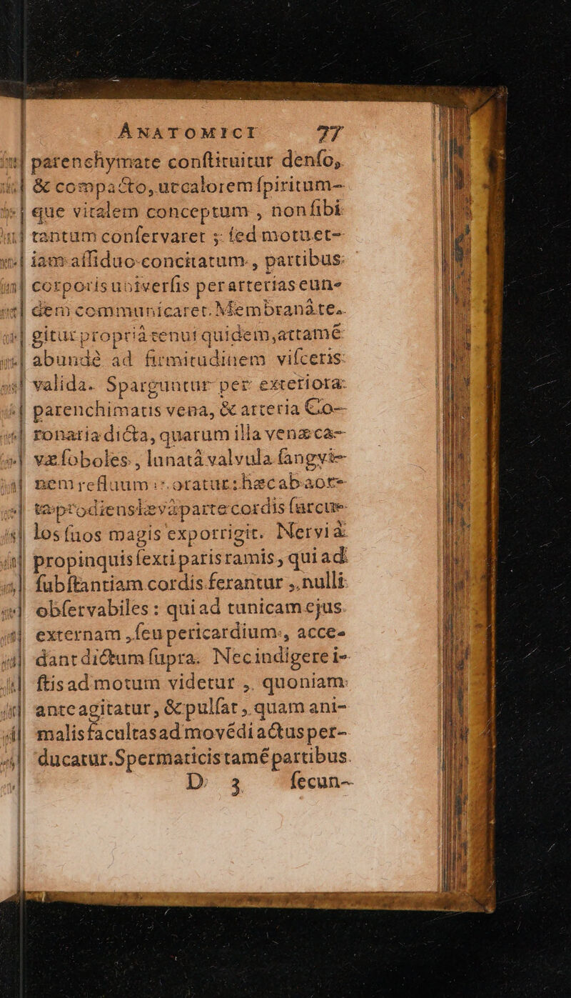 itt] parenchymate conftituitur denfo, «| &amp; compacto, uccaloremfpiritum- | que vitalem conceptum , nonfibi 1j tantam confervaret 5: fed motuet- «| iamaffiduo-concitatum., partibus: - i| corporis uoiverfis perarterías eune | dem cemmunicarec. Membranáte.. »| gitucproprià tenuit quidem,attame ] | | μι! abunde id firmitudinem. vifceris « valida. Sparguntur per exteriora: εἰ parenchimatis vena, &amp; arteria Cio «| ronariadicta, quarum illa venzica— »| vzfoboles , lunatá valvula (angvi- j Benire fuum. oratur :hecabaote e| teptodieusizy parte cordis farcue «| losfuos magis expotrigit. Nervià it] propinquisfexti paris ramis, quiad: ;|! fubftantiam cordis ferantur ;. nulli | obfervabiles: quiad tunicamejus | externam ,feupericardium., acce- | dant dictum fupra. Necindigere i- ἢ ftisadi motum videtur ,. quoniam: 4| anteagitatur, &amp;pulfat , quam ani- (i|, malisfacultasad movédiactusper- zi ducatur.Spermaticistamé partibus. | D 34 fecun--