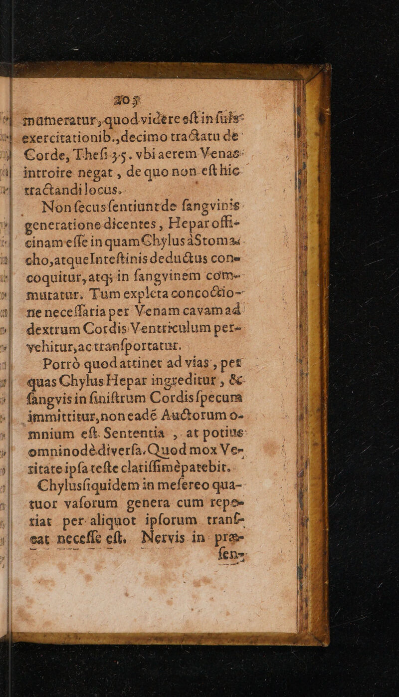 exercitationib.,decimo tractatu de: introire negat , de quo non eft liic tractandilocus.. cho;atqueInteftinis deductus cone coquitur, atq; in fangvinem com- mutatur. Tum expleta concoótio- ne neceffatiaper Venam cavam ad dextrum Cordis Ventriculum pet- yehitur,actranfportatur. Porró quodattinet ad vias, pet fangvis in finiftrum Cordisfpecura immittitur,noneade Auctorum o- omninodédivería. Quod mox Ve- zitáte ipfa tefte clatiffimépatebir.. Chylusfiquidem in mefereo qua- tuor vaforum genera cum repee riat per aliquot ipforum. tranf- eat neceflc οἵ, Nervis in: pro