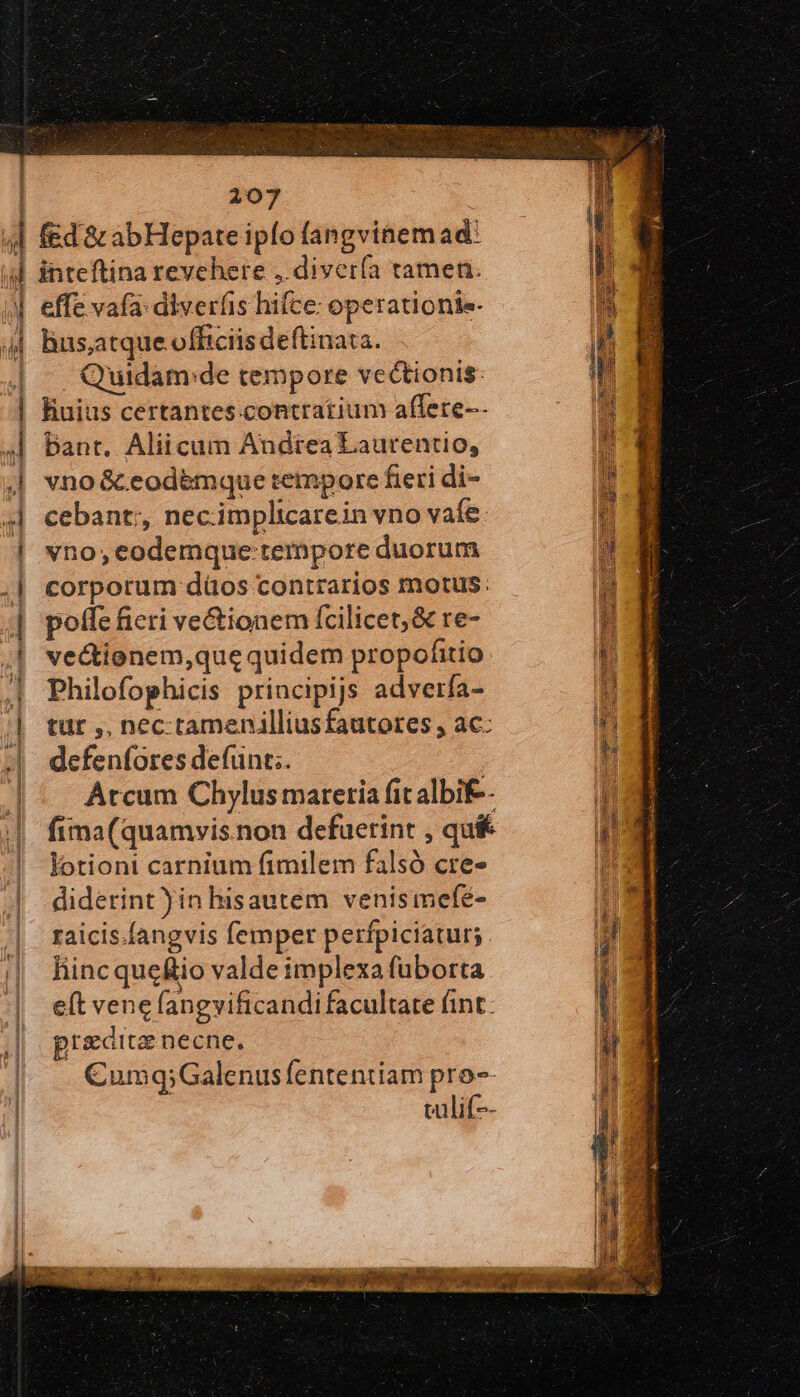 ᾿ d nM H  tel d i 207 effe vafa: diverfis hifce: operationie- . Quidam:de tempore vcectionis: fiuius certantes contratium affere-- Dant. Aliicum Andtea Laurentio, vno &amp; eodemque tempore fieri di- cebant;, necimplicarein vno vafe: vno;codemque tempore duorum corporum düos contrarios motus. poffe ficri ve&amp;ionem fcilicet, &amp; re- vectionem,que quidem propofitio: Philofophicis principijs adverfa- tür ,, nec tamenilliusfautores , ac: defenfores defünt;. Arcum Chylus materia fit albif-- fima(quamvis.non defuetint , qu&amp; lotioni carnium fimilem falsó cre- diderint )in hisautem venis mefé- raicis.íangvis femper perfpiciatur;. liinc quefio valde implexa fuborta eft vene (angvificandi facultate fint. praedita necne. C€umq;Galenus fententiam pro- valif--